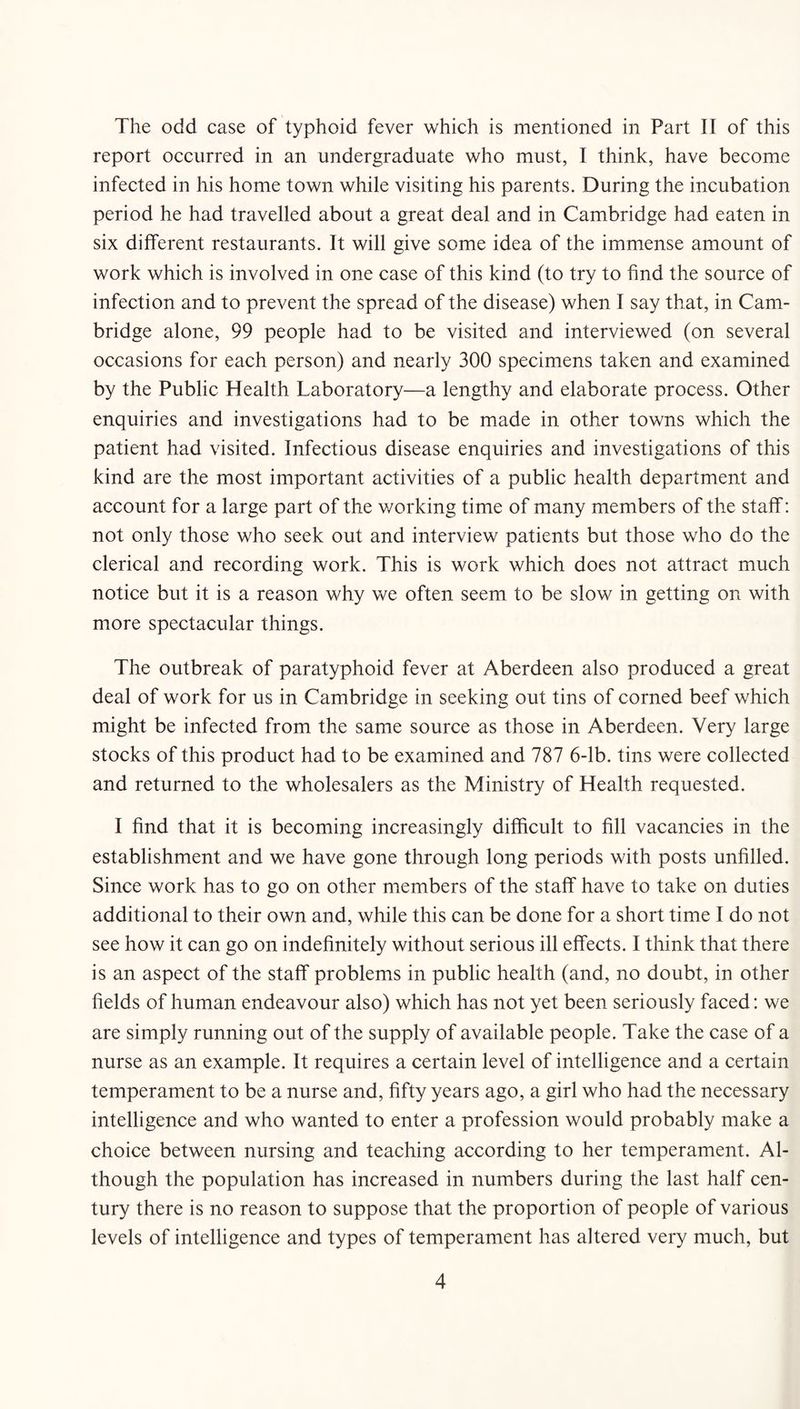 The odd case of typhoid fever which is mentioned in Part II of this report occurred in an undergraduate who must, I think, have become infected in his home town while visiting his parents. During the incubation period he had travelled about a great deal and in Cambridge had eaten in six different restaurants. It will give some idea of the immense amount of work which is involved in one case of this kind (to try to find the source of infection and to prevent the spread of the disease) when I say that, in Cam- bridge alone, 99 people had to be visited and interviewed (on several occasions for each person) and nearly 300 specimens taken and examined by the Public Health Laboratory—a lengthy and elaborate process. Other enquiries and investigations had to be made in other towns which the patient had visited. Infectious disease enquiries and investigations of this kind are the most important activities of a public health department and account for a large part of the v/orking time of many members of the staff: not only those who seek out and interview patients but those who do the clerical and recording work. This is work which does not attract much notice but it is a reason why we often seem to be slow in getting on with more spectacular things. The outbreak of paratyphoid fever at Aberdeen also produced a great deal of work for us in Cambridge in seeking out tins of corned beef which might be infected from the same source as those in Aberdeen. Very large stocks of this product had to be examined and 787 6-lb. tins were collected and returned to the wholesalers as the Ministry of Health requested. I find that it is becoming increasingly difficult to fill vacancies in the establishment and we have gone through long periods with posts unfilled. Since work has to go on other members of the staff have to take on duties additional to their own and, while this can be done for a short time I do not see how it can go on indefinitely without serious ill effects. I think that there is an aspect of the staff problems in public health (and, no doubt, in other fields of human endeavour also) which has not yet been seriously faced: we are simply running out of the supply of available people. Take the case of a nurse as an example. It requires a certain level of intelligence and a certain temperament to be a nurse and, fifty years ago, a girl who had the necessary intelligence and who wanted to enter a profession would probably make a choice between nursing and teaching according to her temperament. Al- though the population has increased in numbers during the last half cen- tury there is no reason to suppose that the proportion of people of various levels of intelligence and types of temperament has altered very much, but