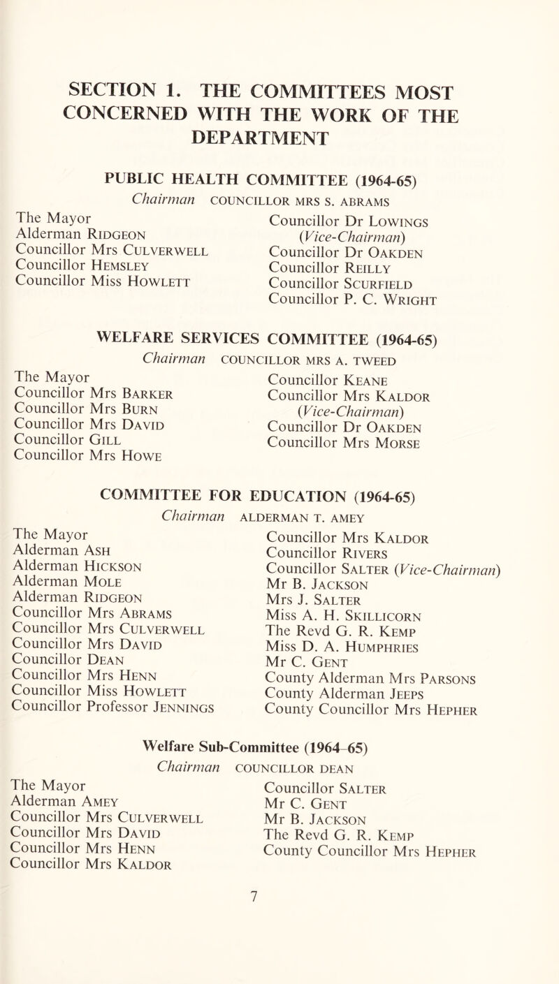 SECTION 1. THE COMMITTEES MOST CONCERNED WITH THE WORK OF THE DEPARTMENT PUBLIC HEALTH COMMITTEE (1964-65) Chairman councillor mrs s. abrams The Mayor Alderman Ridgeon Councillor Mrs Culverwell Councillor Hemsley Councillor Miss Howlett Councillor Dr Rowings {Vice-Chairman) Councillor Dr Oakden Councillor Reilly Councillor Scurfield Councillor P. C. Wright WELFARE SERVICES COMMITTEE (1964-65) Chairman councillor mrs a. tweed The Mayor Councillor Mrs Barker Councillor Mrs Burn Councillor Mrs David Councillor Gill Councillor Mrs Howe Councillor Keane Councillor Mrs Kaldor {Vice-Chairman) Councillor Dr Oakden Councillor Mrs Morse COMMITTEE FOR EDUCATION (1964-65) Chairman alderman t. amey The Mayor Alderman Ash Alderman Hickson Alderman Mole Alderman Ridgeon Councillor Mrs Abrams Councillor Mrs Culverwell Councillor Mrs David Councillor Dean Councillor Mrs Henn Councillor Miss Howlett Councillor Professor Jennings Councillor Mrs Kaldor Councillor Rivers Councillor Salter {Vice-Chairman) Mr B. Jackson Mrs J. Salter Miss A. H. Skillicorn The Revd G. R. Kemp Miss D. A. Humphries Mr C. Gent County Alderman Mrs Parsons County Alderman Jeeps County Councillor Mrs Hepher -Committee (1964-65) COUNCILLOR DEAN Welfare Sub Chairman The Mayor Alderman Amey Councillor Mrs Culverwell Councillor Mrs David Councillor Mrs Henn Councillor Mrs Kaldor Councillor Salter Mr C. Gent Mr B. Jackson The Revd G. R. Kemp County Councillor Mrs Hepher