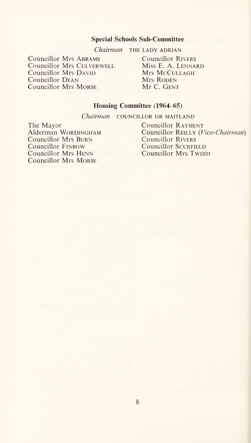 Special Schools Sub-Committee Chairman Councillor Mrs Abrams Councillor Mrs Culverwell Councillor Mrs David Councillor Dean Councillor Mrs Morse THE LADY ADRIAN Councillor Rivers Miss E. A. Lennard Mrs McCullagh Mrs Roden Mr C. Gent Housing Committee (1964-65) Chairman councillor dr maitland The Mayor Alderman Wordingham Councillor Mrs Burn Councillor Finbow Councillor Mrs Henn Councillor Mrs Morse Councillor Rayment Councillor Reilly {Vice-Chairman) Councillor Rivers Councillor Scurfield Councillor Mrs Tweed