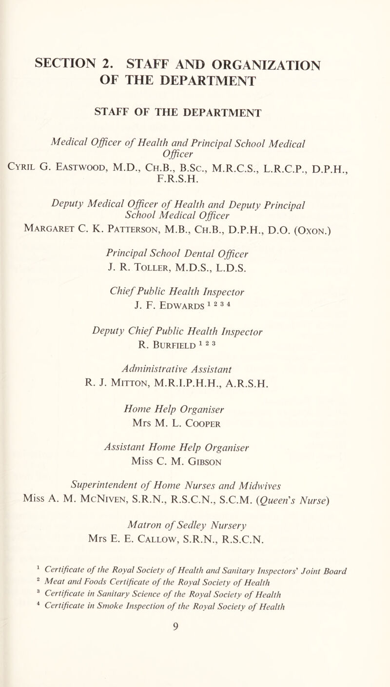 SECTION 2. STAFF AND ORGANIZATION OF THE DEPARTMENT STAFF OF THE DEPARTMENT Medical Officer of Health and Principal School Medical Officer Cyril G. Eastwood, M.D., Ch.B., B.Sc., M.R.C.S., L.R.C.P., F.R.S.H. Deputy Medical Officer of Health and Deputy Principal School Medical Officer Margaret C. K. Patterson, M.B., Ch.B., D.P.H., D.O. (Oxon.) Principal School Dental Officer J. R. Toller, M.D.S., L.D.S. Chief Public Health Inspector J. F. Edwards 1234 Deputy Chief Public Health Inspector R. Bureield 3 Administrative Assistant R. J. Mitton, M.R.LP.H.H., A.R.S.H. Home Help Organiser Mrs M. F. Cooper Assistant Home Help Organiser Miss C. M. Gibson Superintendent of Home Nurses and Midwives Miss A. M. McNiven, S.R.N., R.S.C.N., S.C.M. {Queers Nurse) Matron of Sedley Nursery Mrs E. E. Callow, S.R.N., R.S.C.N. ^ Certificate of the Royal Society of Health and Sanitary Inspectors’’ Joint Board ^ Meat and Foods Certificate of the Royal Society of Health ® Certificate in Sanitary Science of the Royal Society of Health ^ Certificate in Smoke Inspection of the Royal Society of Health