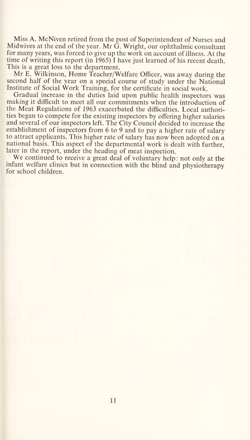 Miss A. McNiven retired from the post of Superintendent of Nurses and Midwives at the end of the year. Mr G. Wright, our ophthalmic consultant for many years, was forced to give up the work on account of illness. At the time of writing this report (in 1965) I have just learned of his recent death. This is a great loss to the department. Mr E. Wilkinson, Home Teacher/Welfare Officer, was away during the second half of the year on a special course of study under the National Institute of Social Work Training, for the certificate in social work. Gradual increase in the duties laid upon public health inspectors was making it difficult to meet all our commitments when the introduction of the Meat Regulations of 1963 exacerbated the difficulties. Local authori- ties began to compete for the existing inspectors by offering higher salaries and several of our inspectors left. The City Council decided to increase the establishment of inspectors from 6 to 9 and to pay a higher rate of salary to attract applicants. This higher rate of salary has now been adopted on a national basis. This aspect of the departmental work is dealt with further, later in the report, under the heading of meat inspection. We continued to receive a great deal of voluntary help: not only at the infant welfare clinics but in connection with the blind and physiotherapy for school children.