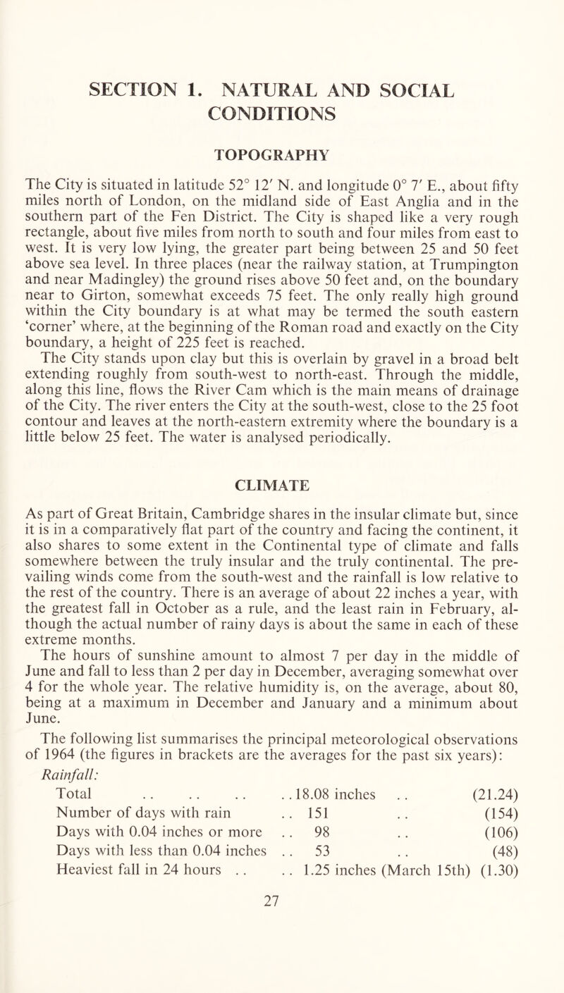 SECTION 1. NATURAL AND SOCIAL CONDITIONS TOPOGRAPHY The City is situated in latitude 52° 12' N. and longitude 0° 7' E., about fifty miles north of London, on the midland side of East Anglia and in the southern part of the Fen District. The City is shaped like a very rough rectangle, about five miles from north to south and four miles from east to west. It is very low lying, the greater part being between 25 and 50 feet above sea level. In three places (near the railway station, at Trumpington and near Madingley) the ground rises above 50 feet and, on the boundary near to Girton, somewhat exceeds 75 feet. The only really high ground within the City boundary is at what may be termed the south eastern ‘corner’ where, at the beginning of the Roman road and exactly on the City boundary, a height of 225 feet is reached. The City stands upon clay but this is overlain by gravel in a broad belt extending roughly from south-west to north-east. Through the middle, along this line, flows the River Cam which is the main means of drainage of the City. The river enters the City at the south-west, close to the 25 foot contour and leaves at the north-eastern extremity where the boundary is a little below 25 feet. The water is analysed periodically. CLIMATE As part of Great Britain, Cambridge shares in the insular climate but, since it is in a comparatively flat part of the country and facing the continent, it also shares to some extent in the Continental type of climate and falls somewhere between the truly insular and the truly continental. The pre- vailing winds come from the south-west and the rainfall is low relative to the rest of the country. There is an average of about 22 inches a year, with the greatest fall in October as a rule, and the least rain in February, al- though the actual number of rainy days is about the same in each of these extreme months. The hours of sunshine amount to almost 7 per day in the middle of June and fall to less than 2 per day in December, averaging somewhat over 4 for the whole year. The relative humidity is, on the average, about 80, being at a maximum in December and January and a minimum about June. The following list summarises the principal meteorological observations of 1964 (the figures in brackets are the averages for the past six years): Rainfall: Total .. 18.08 inches (21.24) Number of days with rain .. 151 (154) Days with 0.04 inches or more .. 98 (106) Days with less than 0.04 inches .. 53 (48) Heaviest fall in 24 hours .. .. 1.25 inches (March 15th) (1.30)
