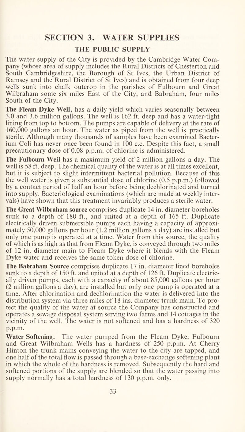 SECTION 3. WATER SUPPLIES THE PUBLIC SUPPLY The water supply of the City is provided by the Cambridge Water Com- pany (whose area of supply includes the Rural Districts of Chesterton and South Cambridgeshire, the Borough of St Ives, the Urban District of Ramsey and the Rural District of St Ives) and is obtained from four deep wells sunk into chalk outcrop in the parishes of Fulbourn and Great Wilbraham some six miles East of the City, and Babraham, four miles South of the City. The Fleam Dyke Well, has a daily yield which varies seasonally between 3.0 and 3.6 million gallons. The well is 162 ft. deep and has a water-tight lining from top to bottom. The pumps are capable of delivery at the rate of 160.000 gallons an hour. The water as piped from the well is practically sterile. Although many thousands of samples have been examined Bacter- ium Coli has never once been found in 100 c.c. Despite this fact, a small precautionary dose of 0.08 p.p.m. of chlorine is administered. The Fulbourn Weil has a maximum yield of 2 million gallons a day. The well is 58 ft. deep. The chemical quality of the water is at all times excellent, but it is subject to slight intermittent bacterial pollution. Because of this the well water is given a substantial dose of chlorine (0.5 p.p.m.) followed by a contact period of half an hour before being dechlorinated and turned into supply. Bacteriological examinations (which are made at weekly inter- vals) have shown that this treatment invariably produces a sterile water. The Great Wilbraham source comprises duplicate 14 in. diameter boreholes sunk to a depth of 180 ft., and united at a depth of 165 ft. Duplicate electrically driven submersible pumps each having a capacity of approxi- mately 50,000 gallons per hour (1.2 million gallons a day) are installed but only one pump is operated at a time. Water from this source, the quality of which is as high as that from Fleam Dyke, is conveyed through two miles of 12 in. diameter main to Fleam Dyke where it blends with the Fleam Dyke water and receives the same token dose of chlorine. The Babraham Source comprises duplicate 17 in. diameter lined boreholes sunk to a depth of 150 ft. and united at a depth of 126 ft. Duplicate electric- ally driven pumps, each with a capacity of about 85,000 gallons per hour (2 million gallons a day), are installed but only one pump is operated at a time. After chlorination and dechlorination the water is delivered into the distribution system via three miles of 18 ins. diameter trunk main. To pro- tect the quality of the water at source the Company has constructed and operates a sewage disposal system serving two farms and 14 cottages in the vicinity of the well. The water is not softened and has a hardness of 320 p.p.m. Water Softening. The water pumped from the Fleam Dyke, Fulbourn and Great Wilbraham Wells has a hardness of 250 p.p.m. At Cherry Hinton the trunk mains conveying the water to the city are tapped, and one half of the total flow is passed through a base-exchange softening plant in which the whole of the hardness is removed. Subsequently the hard and softened portions of the supply are blended so that the water passing into supply normally has a total hardness of 130 p.p.m. only.