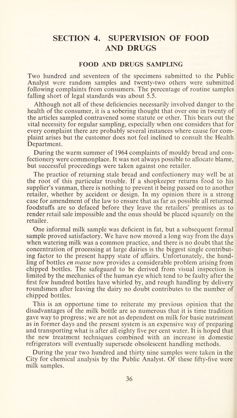 SECTION 4. SUPERVISION OF FOOD AND DRUGS FOOD AND DRUGS SAMPLING Two hundred and seventeen of the specimens submitted to the Public Analyst were random samples and twenty-two others were submitted following complaints from consumers. The percentage of routine samples falling short of legal standards was about 5.5. Although not all of these deficiencies necessarily involved danger to the health of the consumer, it is a sobering thought that over one in twenty of the articles sampled contravened some statute or other. This bears out the vital necessity for regular sampling, especially when one considers that for every complaint there are probably several instances where cause for com- plaint arises but the customer does not feel inclined to consult the Health Department. During the warm summer of 1964 complaints of mouldy bread and con- fectionery were commonplace. It was not always possible to allocate blame, but successful proceedings were taken against one retailer. The practice of returning stale bread and confectionery may well be at the root of this particular trouble. If a shopkeeper returns food to his supplier’s vanman, there is nothing to prevent it being passed on to another retailer, whether by accident or design. In my opinion there is a strong case for amendment of the law to ensure that as far as possible all returned foodstuffs are so defaced before they leave the retailers’ premises as to render retail sale impossible and the onus should be placed squarely on the retailer. One informal milk sample was deficient in fat, but a subsequent formal sample proved satisfactory. We have now moved a long way from the days when watering milk was a common practice, and there is no doubt that the concentration of processing at large dairies is the biggest single contribut- ing factor to the present happy state of affairs. Unfortunately, the hand- ling of bottles en masse now provides a considerable problem arising from chipped bottles. The safeguard to be derived from visual inspection is limited by the mechanics of the human eye which tend to be faulty after the first few hundred bottles have whirled by, and rough handling by delivery roundsmen after leaving the dairy no doubt contributes to the number of chipped bottles. This is an opportune time to reiterate my previous opinion that the disadvantages of the milk bottle are so numerous that it is time tradition gave way to progress; we are not as dependent on milk for basic nutriment as in former days and the present system is an expensive way of preparing and transporting what is after all eighty five per cent water. It is hoped that the new treatment techniques combined with an increase in domestic refrigerators will eventually supersede obsolescent handling methods. During the year two hundred and thirty nine samples were taken in the City for chemical analysis by the Public Analyst. Of these fifty-five were milk samples.
