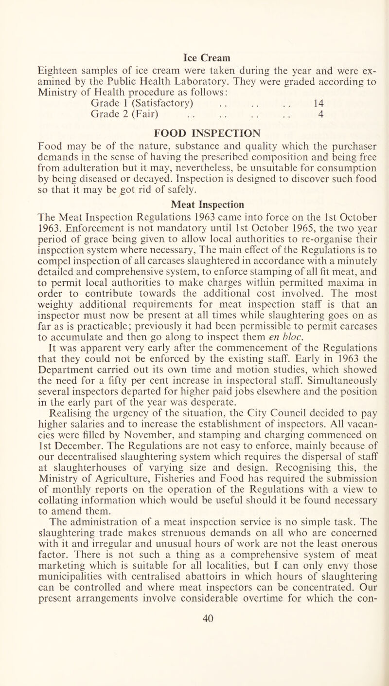 Ice Cream Eighteen samples of ice cream were taken during the year and were ex- amined by the Public Health Laboratory. They were graded according to Ministry of Health procedure as follows: Grade 1 (Satisfactory) . . . . .. 14 Grade 2 (Fair) .. ,. .. .. 4 FOOD INSPECTION Food may be of the nature, substance and quality which the purchaser demands in the sense of having the prescribed composition and being free from adulteration but it may, nevertheless, be unsuitable for consumption by being diseased or decayed. Inspection is designed to discover such food so that it may be got rid of safely. Meat Inspection The Meat Inspection Regulations 1963 came into force on the 1st October 1963. Enforcement is not mandatory until 1st October 1965, the two year period of grace being given to allow local authorities to re-organise their inspection system where necessary. The main effect of the Regulations is to compel inspection of all carcases slaughtered in accordance with a minutely detailed and comprehensive system, to enforce stamping of all fit meat, and to permit local authorities to make charges within permitted maxima in order to contribute towards the additional cost involved. The most weighty additional requirements for meat inspection staff is that an inspector must now be present at all times while slaughtering goes on as far as is practicable; previously it had been permissible to permit carcases to accumulate and then go along to inspect them en bloc. It was apparent very early after the commencement of the Regulations that they could not be enforced by the existing staff. Early in 1963 the Department carried out its own time and motion studies, which showed the need for a fifty per cent increase in inspectoral staff. Simultaneously several inspectors departed for higher paid jobs elsewhere and the position in the early part of the year was desperate. Realising the urgency of the situation, the City Council decided to pay higher salaries and to increase the establishment of inspectors. All vacan- cies were filled by November, and stamping and charging commenced on 1st December. The Regulations are not easy to enforce, mainly because of our decentralised slaughtering system which requires the dispersal of staff at slaughterhouses of varying size and design. Recognising this, the Ministry of Agriculture, Fisheries and Food has required the submission of monthly reports on the operation of the Regulations with a view to collating information which would be useful should it be found necessary to amend them. The administration of a meat inspection service is no simple task. The slaughtering trade makes strenuous demands on all who are concerned with it and irregular and unusual hours of work are not the least onerous factor. There is not such a thing as a comprehensive system of meat marketing which is suitable for all localities, but I can only envy those municipalities with centralised abattoirs in which hours of slaughtering can be controlled and where meat inspectors can be concentrated. Our present arrangements involve considerable overtime for which the con-