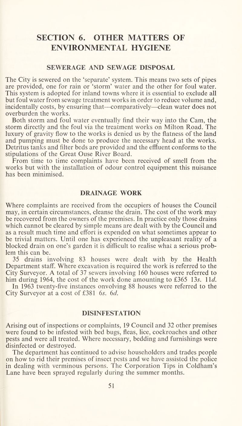 SECTION 6. OTHER MATTERS OF ENVIRONMENTAL HYGIENE SEWERAGE AND SEWAGE DISPOSAL The City is sewered on the ‘separate’ system. This means two sets of pipes are provided, one for rain or ‘storm’ water and the other for foul water. This system is adopted for inland towns where it is essential to exclude all but foul water from sewage treatment works in order to reduce volume and, incidentally costs, by ensuring that—comparatively—clean water does not overburden the works. Both storm and foul water eventually find their way into the Cam, the storm directly and the foul via the treatment works on Milton Road. The luxury of gravity flow to the works is denied us by the flatness of the land and pumping must be done to produce the necessary head at the works. Detritus tanks and filter beds are provided and the effluent conforms to the stipulations of the Great Ouse River Board. From time to time complaints have been received of smell from the works but with the installation of odour control equipment this nuisance has been minimised. DRAINAGE WORK Where complaints are received from the occupiers of houses the Council may, in certain circumstances, cleanse the drain. The cost of the work may be recovered from the owners of the premises. In practice only those drains which cannot be cleared by simple means are dealt with by the Council and as a result much time and effort is expended on what sometimes appear to be trivial matters. Until one has experienced the unpleasant reality of a blocked drain on one’s garden it is difficult to realise what a serious prob- lem this can be. 35 drains involving 83 houses were dealt with by the Health Department staff. Where excavation is required the work is referred to the City Surveyor. A total of 37 sewers involving 160 houses were referred to him during 1964, the cost of the work done amounting to £365 \\d. In 1963 twenty-five instances onvolving 88 houses were referred to the City Surveyor at a cost of £381 6s. 6d. DISINFESTATION Arising out of inspections or complaints, 19 Council and 32 other premises were found to be infested with bed bugs, fleas, lice, cockroaches and other pests and were all treated. Where necessary, bedding and furnishings were disinfected or destroyed. The department has continued to advise householders and trades people on how to rid their premises of insect pests and we have assisted the police in dealing with verminous persons. The Corporation Tips in Coldham’s Lane have been sprayed regularly during the summer months.
