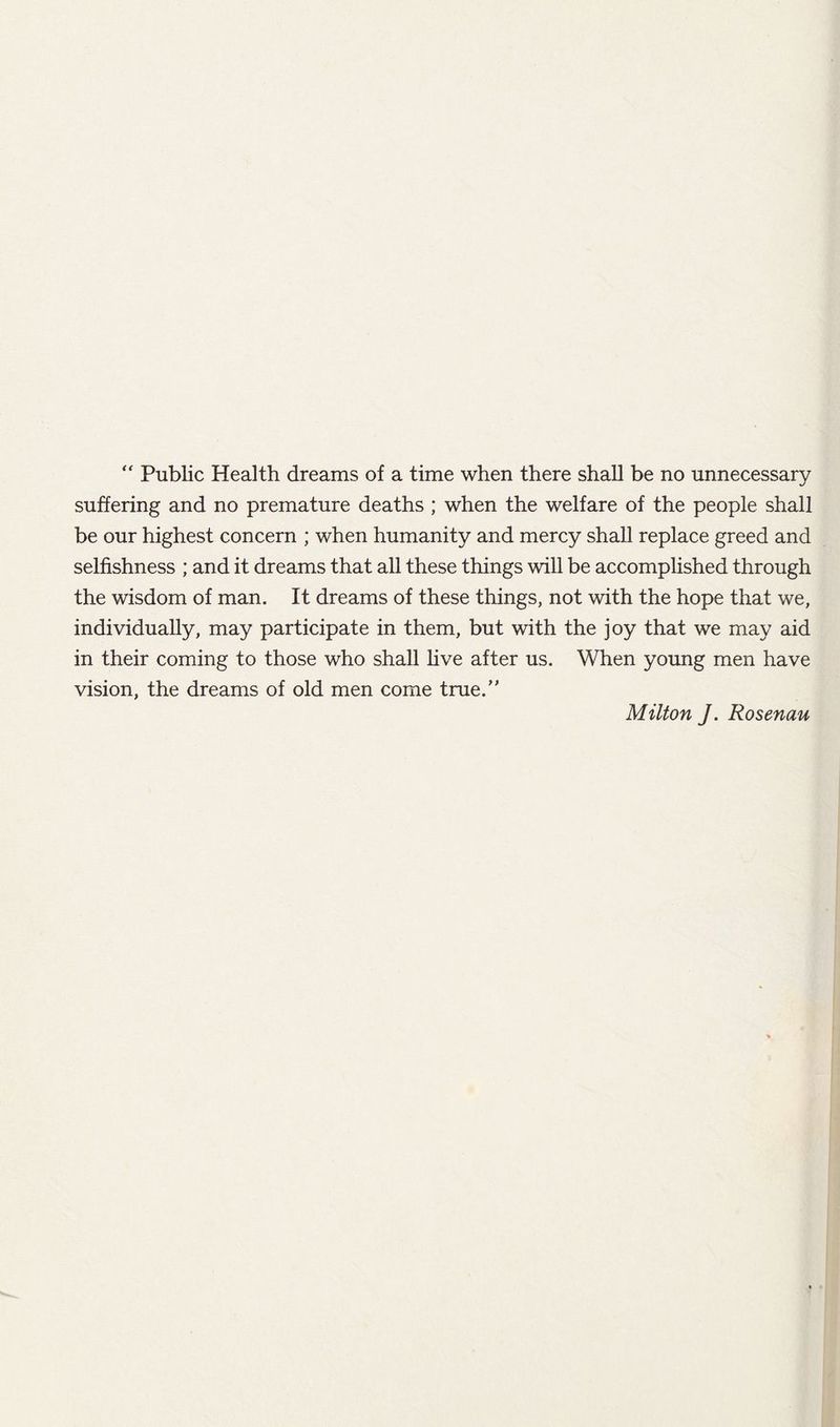 “ Public Health dreams of a time when there shall be no unnecessary suffering and no premature deaths ; when the welfare of the people shall be our highest concern ; when humanity and mercy shall replace greed and selfishness ; and it dreams that all these things will be accomplished through the wisdom of man. It dreams of these things, not with the hope that we, individually, may participate in them, but with the joy that we may aid in their coming to those who shall Hve after us. When young men have vision, the dreams of old men come true. Milton J. Rosenau