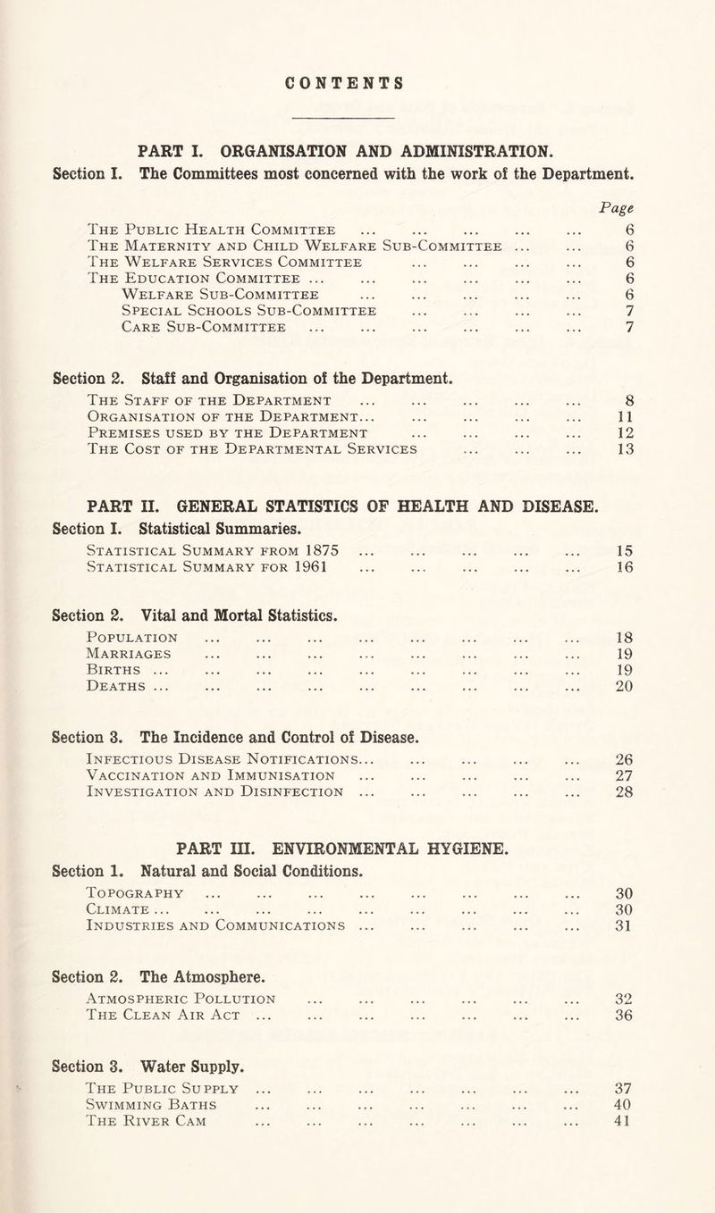 CONTENTS PART I. ORGANISATION AND ADMINISTRATION. Section I. The Committees most concerned with the work of the Department. The Public Health Committee The Maternity and Child Welfare Sub-Committee The Welfare Services Committee The Education Committee ... Welfare Sub-Committee Special Schools Sub-Committee Care Sub-Committee Page 6 6 6 6 6 7 7 Section 2. Staff and Organisation of the Department. The Staff of the Department Organisation of the Department... Premises used by the Department The Cost of the Departmental Services 8 11 12 13 PART II. GENERAL STATISTICS OF HEALTH AND DISEASE. Section I. Statistical Summaries. Statistical Summary from 1875 Statistical Summary for 1961 15 16 Section 2. Vital and Mortal Statistics. Population Marriages Births ... Deaths ... 18 19 19 20 Section 3. The Incidence and Control of Disease. Infectious Disease Notifications... Vaccination and Immunisation Investigation and Disinfection ... 26 27 28 PART III. ENVIRONMENTAL HYGIENE. Section 1. Natural and Social Conditions. Topography Climate ... Industries AND Communications ... 30 30 31 Section 2. The Atmosphere. Atmospheric Pollution The Clean Air Act ... 32 36 Section 3. Water Supply. The Public Supply Swimming Baths The River Cam 37 40 41