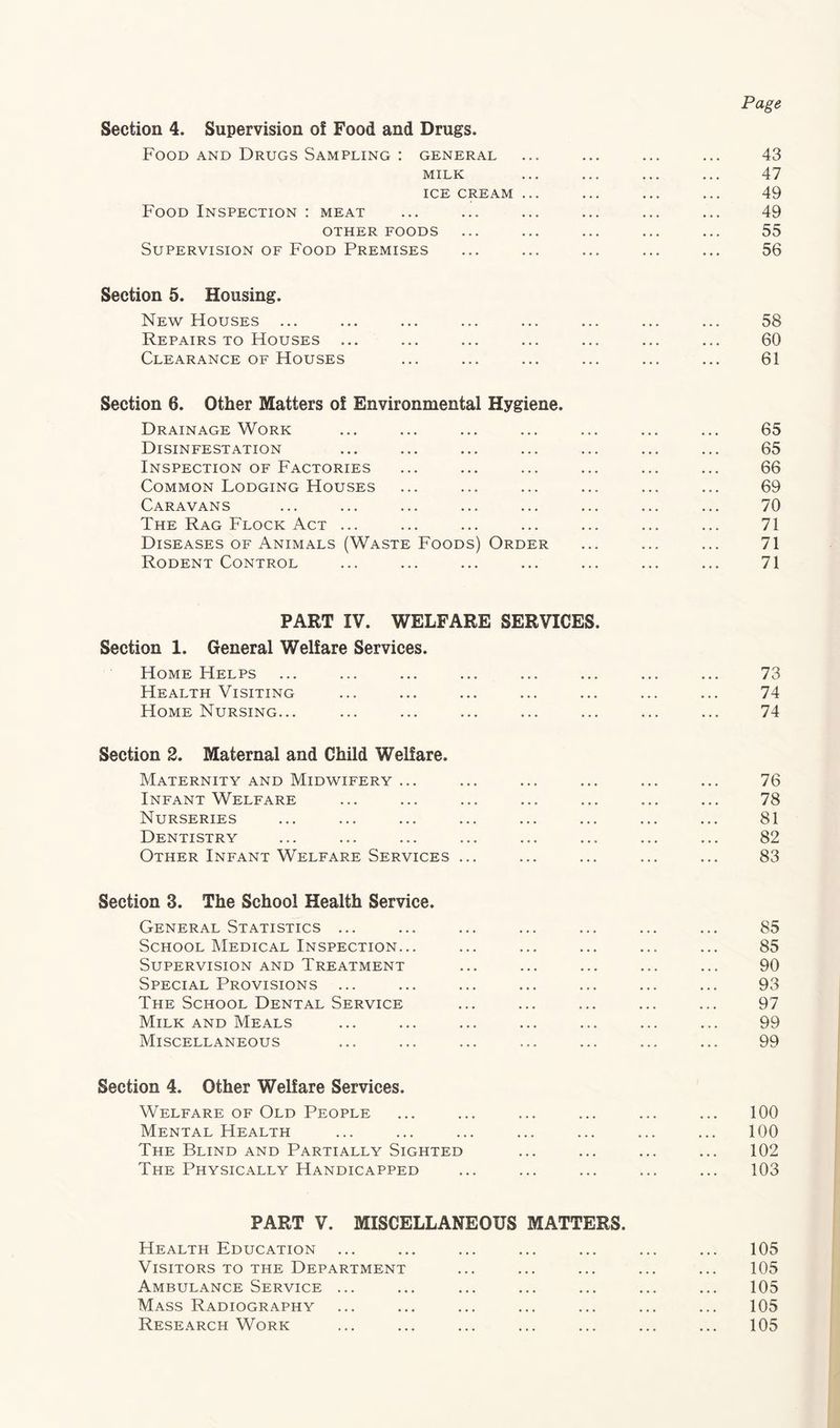 Page Section 4. Supervision of Food and Drugs. Food and Drugs Sampling : general ... ... ... ... 43 MILK ... ... ... ... 47 ICE CREAM ... ... ... ... 49 Food Inspection : meat ... ... ... ... ... ... 49 OTHER FOODS ... ... ... ... ... 55 Supervision of Food Premises ... ... ... ... ... 56 Section 5. Housing. New Houses ... ... ... ... ... ... ... ... 58 Repairs TO Houses ... ... ... ... ... ... ... 60 Clearance of Houses ... ... ... ... ... ... 61 Section 6. Other Matters of Environmental Hygiene. Drainage Work ... ... ... ... ... ... ... 65 Disinfestation ... ... ... ... ... ... ... 65 Inspection of Factories ... ... ... ... ... ... 66 Common Lodging Houses ... ... ... ... ... ... 69 Caravans ... ... ... ... ... ... ... ... 70 The Rag Flock Act ... ... ... ... ... ... ... 71 Diseases OF Animals (Waste Foods) Order ... ... ... 71 Rodent Control ... ... ... ... ... ... ... 71 PART IV. WELFARE SERVICES. Section 1. General Welfare Services. Home Helps ... ... ... ... ... ... ... ... 73 Health Visiting ... ... ... ... ... ... ... 74 Home Nursing... ... ... ... ... ... ... ... 74 Section 2. Maternal and Child Welfare. Maternity and Midwifery ... ... ... ... ... ... 76 Infant Welfare ... ... ... ... ... ... ... 78 Nurseries ... ... ... ... ... ... ... ... 81 Dentistry ... ... ... ... ... ... ... ... 82 Other Infant Welfare Services ... ... ... ... ... 83 Section 3. The School Health Service. General Statistics ... ... ... ... ... ... ... 85 School Medical Inspection... ... ... ... ... ... 85 Supervision and Treatment ... ... ... ... ... 90 Special Provisions ... ... ... ... ... ... ... 93 The School Dental Service ... ... ... ... ... 97 Milk and Meals ... ... ... ... ... ... ... 99 Miscellaneous ... ... ... ... ... ... ... 99 Section 4. Other Welfare Services. Welfare OF Old People ... ... ... ... ... ... 100 Mental Health ... ... ... ... ... ... ... 100 The Blind and Partially Sighted ... ... ... ... 102 The Physically Handicapped ... ... ... ... ... 103 PART V. MISCELLANEOUS MATTERS. Health Education ... ... ... ... ... ... ... 105 Visitors TO THE Department ... ... ... ... ... 105 Ambulance Service ... ... ... ... ... ... ... 105 Mass Radiography ... ... ... ... ... ... ... 105 Research Work ... ... ... ... ... ... ... 105