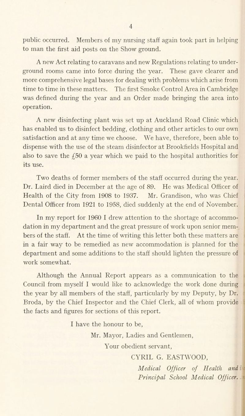 public occurred. Members of my nursing staff again took part in helping to man the first aid posts on the Show ground. A new Act relating to caravans and new Regulations relating to under- ground rooms came into force during the year. These gave clearer and more comprehensive legal bases for dealing with problems which arise from time to time in these matters. The hrst Smoke Control Area in Cambridge was dehned during the year and an Order made bringing the area into operation. A new disinfecting plant was set up at Auckland Road Clinic which has enabled us to disinfect bedding, clothing and other articles to our own satisfaction and at any time we choose. We have, therefore, been able to dispense with the use of the steam disinfector at Brookhelds Hospital and also to save the £50 a year which we paid to the hospital authorities for its use. Two deaths of former members of the staff occurred during the year. Dr. Laird died in December at the age of 89. He was Medical Officer of Health of the Citv from 1908 to 1937. Mr. Grandison, who was Chief Dental Officer from 1921 to 1958, died suddenly at the end of November. In my report for 1960 I drew attention to the shortage of accommo- dation in my department and the great pressure of work upon senior mem- bers of the staff. At the time of writing this letter both these matters are in a fair way to be remedied as new accommodation is planned for the department and some additions to the staff should lighten the pressure of work somewhat. Although the Annual Report appears as a communication to the Council from myself I would like to acknowledge the work done during the year b}/ all members of the staff, particularly by my Deputy, by Dr. Broda, by the Chief Inspector and the Chief Clerk, all of whom provide the facts and figures for sections of this report. I have the honour to be, Mr. Mayor, Ladies and Gentlemen, Your obedient servant, CYRIL G. EASTWOOD, Medical Officer of Health and Principal School Medical Officer,