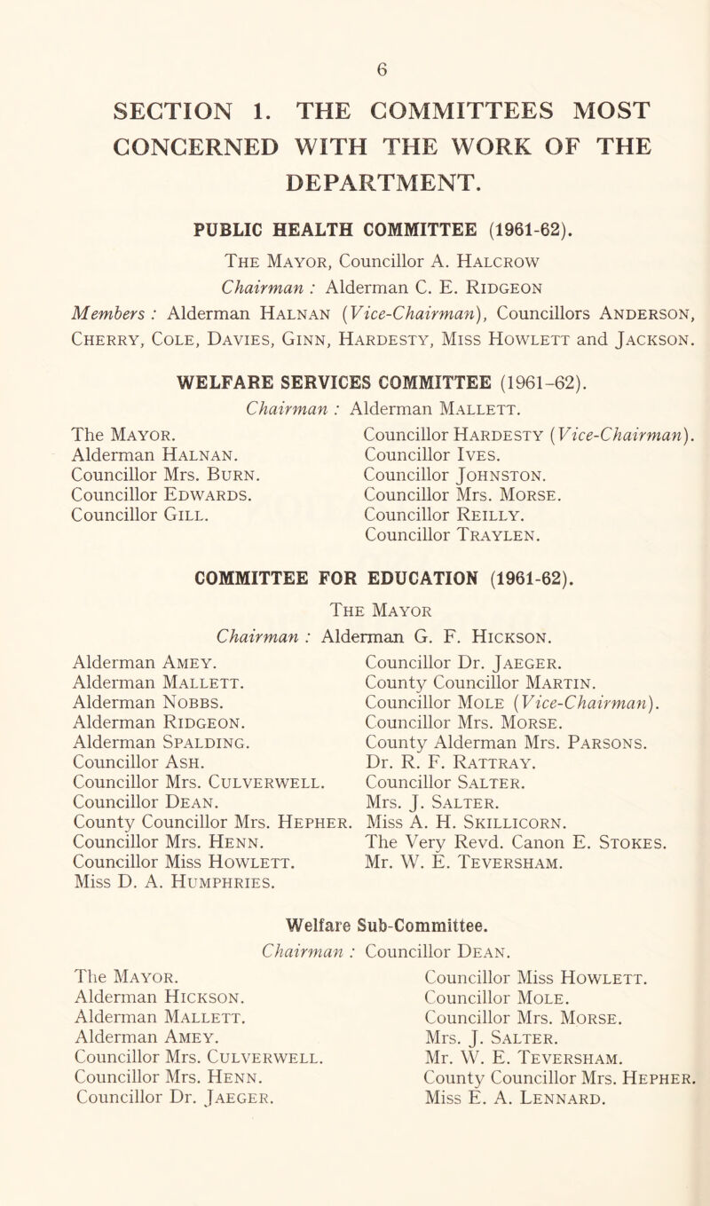 SECTION 1. THE COMMITTEES MOST CONCERNED WITH THE WORK OF THE DEPARTMENT. PUBLIC HEALTH COMMITTEE (1961-62). The Mayor, Councillor A. Halcrow Chairman : Alderman C. E. Ridgeon Members : Alderman Halnan (Vice-Chairman), Councillors Anderson, Cherry, Cole, Davies, Ginn, Hardesty, Miss Howlett and Jackson. WELFARE SERVICES COMMITTEE (1961-62). Chairman : Alderman Mallett. The Mayor. Alderman Halnan. Councillor Mrs. Burn. Councillor Edwards. Councillor Gill. Councillor Hardesty (Vice-Chairman). Councillor Ives. Councillor Johnston. Councillor Mrs. Morse. Councillor Reilly. Councillor Traylen. COMMITTEE FOR EDUCATION (1961-62). The Mayor Chairman : Alderman G. E. Hickson. Alderman Amey. Alderman Mallett. Alderman Nobbs. Alderman Ridgeon. Alderman Spalding. Councillor Ash. Councillor Mrs. Culverwell. Councillor Dean. County Councillor Mrs. Hepher. Councillor Mrs. Henn. Councillor Miss Howlett. Miss D. A. Humphries. Councillor Dr. Jaeger. County Councillor Martin. Councillor Mole (Vice-Chairman). Councillor Mrs. Morse. County Alderman Mrs. Parsons. Dr. R. F. Rattray. Councillor Salter. Mrs. J. Salter. Miss A. H. Skillicorn. The Very Revd. Canon E. Stokes. Mr. W. E. Teversham. Welfare Sub-Committee. Chairman : Councillor Dean. The Mayor. Alderman Hickson. Alderman Mallett. Alderman Amey. Councillor Mrs. Culverwell. Councillor Mrs. Henn. Councillor Dr. Jaeger. Councillor Miss Howlett. Councillor Mole. Councillor Mrs. Morse. Mrs, J. Salter. Mr. W. E. Teversham. County Councillor Mrs. Hepher. Miss E. A. Lennard.