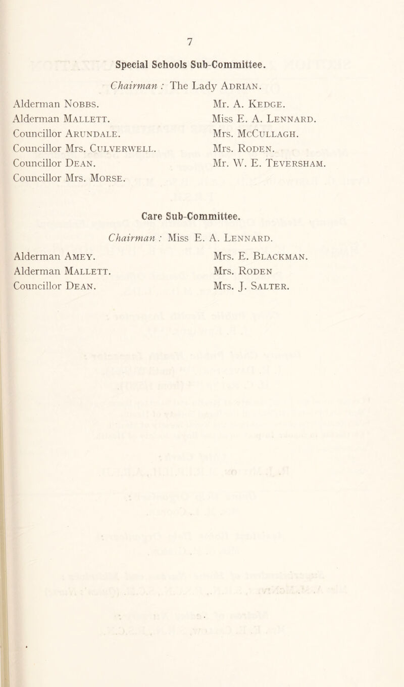 Special Schools Sub-Committee. Chairman : Alderman Nobbs. Alderman Mallett. Councillor Arundale. Councillor Mrs. Culverwell. Councillor Dean. Councillor Mrs. Morse. The Lady Adrian. Mr. A. Kedge. Miss E. A. Lennard. Mrs. McCullagh. Mrs. Roden. Mr. W. E. Teversham. Care Sub-Committee. Chairman : Miss E. A, Lennard. Alderman Amey. Mrs. E. Blackman. Alderman Mallett. Mrs. Roden Councillor Dean. Mrs. J. Salter.