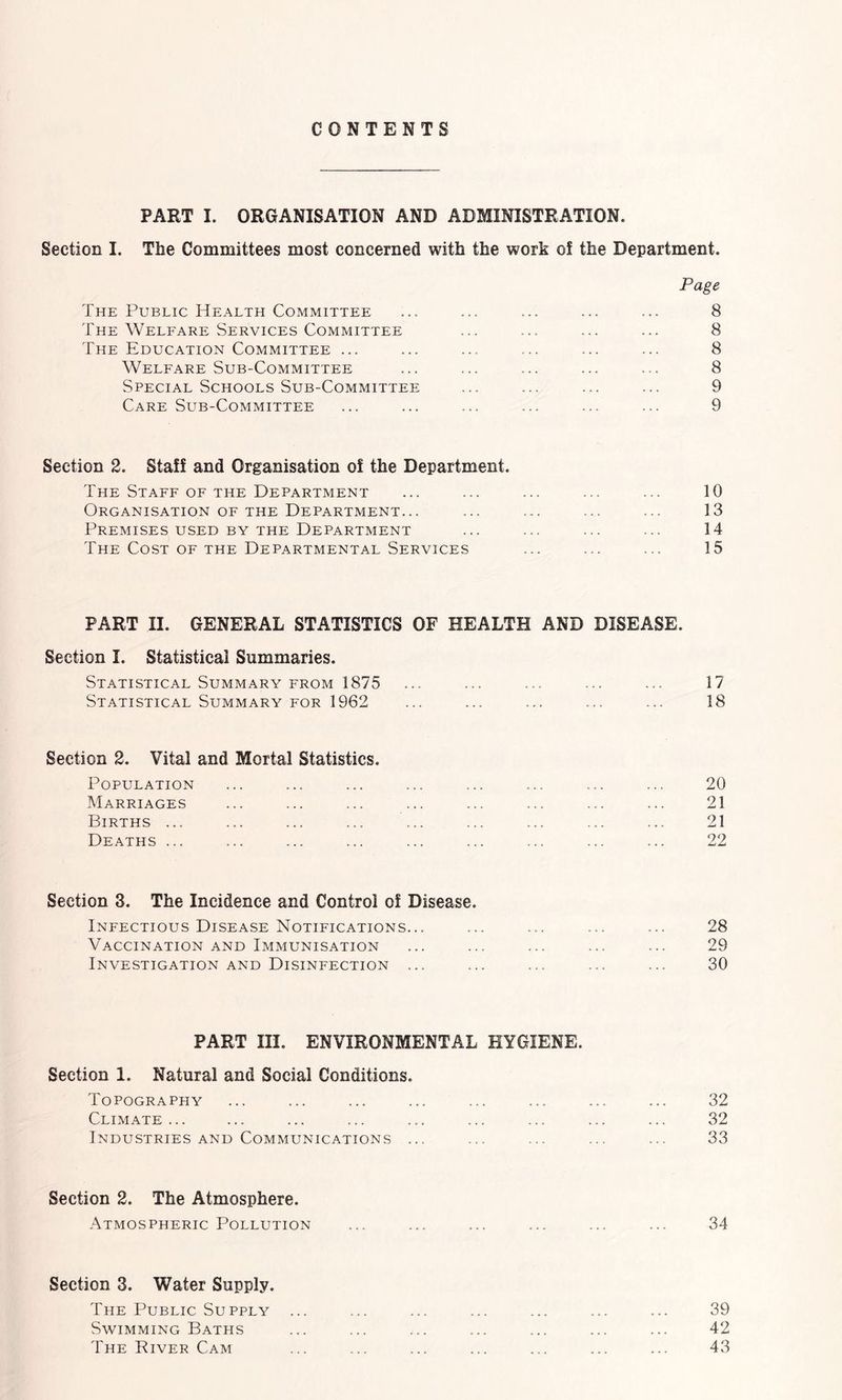 CONTENTS PART I. ORGANISATION AND ADMINISTRATION. Section I. The Committees most concerned with the work of the Department. Page The Public Health Committee ... ... ... ... ... 8 The Welfare Services Committee ... ... ... ... 8 The Education Committee ... ... ... ... ... ... 8 Welfare Sub-Committee ... ... ... ... ... 8 Special Schools Sub-Committee ... ... ... ... 9 Care Sub-Committee ... ... ... ... ... ... 9 Section 2. Staff and Organisation of the Department. The Staff OF THE Department ... ... ... ... ... 10 Organisation OF THE Department... ... ... ... ... 13 Premises USED BY the Department ... ... ... ... 14 The Cost of the Departmental Services ... ... ... 15 PART II. GENERAL STATISTICS OF HEALTH AND DISEASE. Section I. Statistical Summaries. Statistical Summary FROM 1875 ... ... ... ... 17 Statistical Summary for 1962 ... ... ... ... ... 18 Section 2. Vital and Mortal Statistics. Population ... ... ... ... ... ... ... ... 20 Marriages ... ... ... ... ... ... ... ... 21 Births ... ... ... ... ... ... ... ... ... 21 Deaths ... ... ... ... ... ... ... ... ... 22 Section 3. The Incidence and Control of Disease. Infectious Disease Notifications... ... ... ... ... 28 Vaccination and Immunisation ... ... ... ... ... 29 Investigation and Disinfection ... ... ... ... ... 30 PART III. ENVIRONMENTAL HYGIENE. Section 1. Natural and Social Conditions. Topography ... ... ... ... ... ... ... ... 32 Climate... ... ... ... ... ... ... ... ... 32 Industries AND Communications ... ... ... ... ... 33 Section 2. The Atmosphere. -Atmospheric Pollution ... ... ... ... ... ... 34 Section 3. Water Supply. The Public Supply ... ... ... ... ... ... ... 39 Swimming Baths ... ... ... ... ... ... ... 42 The River Cam ... ... ... ... ... ... ... 43