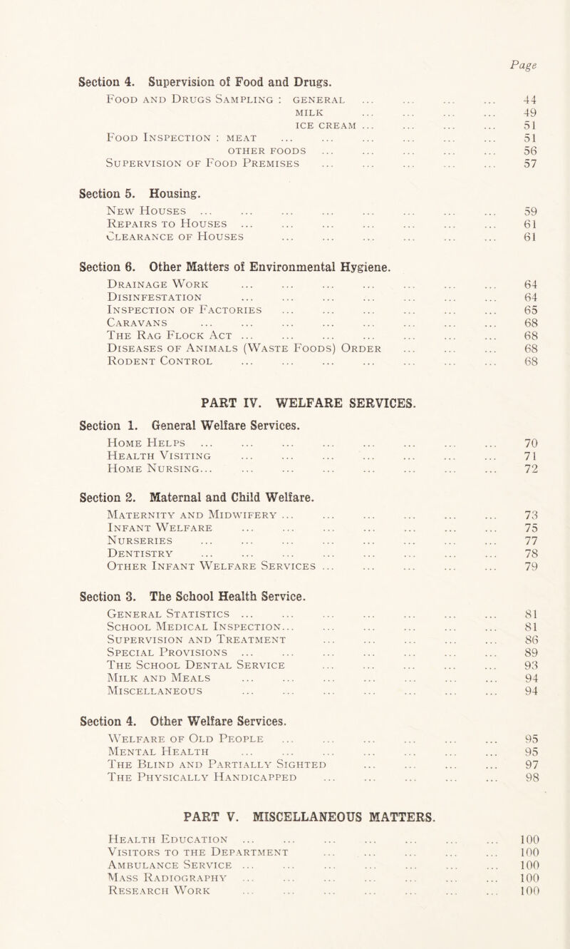 Page Section 4. Supervision of Food and Drugs. Food AND Drugs Sampling ; general ... ... ... ... 44 MILK ... ... ... ... 49 ICE CREAM ... ... ... ... 51 Food Inspection : meat ... ... ... ... ... ... 51 OTHER FOODS ... ... ... ... ... 56 Supervision OF Food Premises ... ... ... ... ... 57 Section 5. Housing. New Houses ... ... ... ... ... ... ... ... 59 Repairs TO Houses ... ... ... ... ... ... ... 61 Clearance OF Houses ... ... ... ... ... ... 61 Section 6. Other Matters of Environmental Hygiene. Drainage Work ... ... ... ... ... ... ... 64 Disinfestation ... ... ... ... ... ... ... 64 Inspection OF Factories ... ... ... ... ... ... 65 Caravans ... ... ... ... ... ... ... ... 68 The Rag Flock Act ... ... ... ... ... ... ... 68 Diseases OF Animals (Waste Foods) Order ... ... ... 68 Rodent Control ... ... ... ... ... ... ... 68 PART IV. WELFARE SERVICES. Section 1. General Welfare Services. Home FIelps ... ... ... ... ... ... ... ... 70 Health Visiting ... ... ... ... ... ... ... 71 Home Nursing... ... ... ... ... ... ... ... 72 Section 2. Maternal and Child Welfare. Maternity AND Midwifery ... ... ... ... ... ... 73 Infant Welfare ... ... ... ... ... ... ... 75 Nurseries ... ... ... ... ... ... ... ... 77 Dentistry ... ... ... ... ... ... ... ... 78 Other Infant Welfare Services ... ... ... ... ... 79 Section 3. The School Health Service. General Statistics ... ... ... ... ... ... ... 81 School Medical Inspection... ... ... ... ... ... 81 Supervision and Treatment ... ... ... ... ... 86 Special Provisions ... ... ... ... ... ... ... 89 The School Dental Service ... ... ... ... ... 93 Milk AND Meals ... ... ... ... ... ... ... 94 Miscellaneous ... ... ... ... ... ... ... 94 Section 4. Other Welfare Services. Welfare OF Old People ... ... ... ... ... ... 95 Mental Health ... ... ... ... ... ... ... 95 The Blind and Partially Sighted ... ... ... ... 97 The Physically Handicapped ... ... ... ... ... 98 PART V. MISCELLANEOUS MATTERS. Health Education ... ... ... ... ... ... ... 100 Visitors TO THE Department ... ... ... ... ... 100 Ambulance Service ... ... ... ... ... ... ... 100 Mass Radiography ... ... ... ... ... ... ... 100 Research Work ... ... ... ... ... ... ... 100