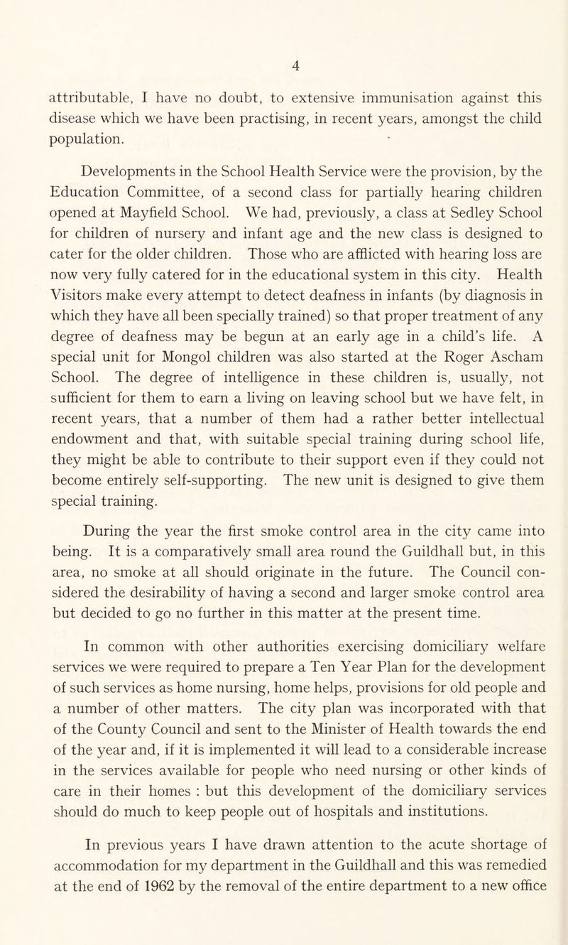 attributable, I have no doubt, to extensive immunisation against this disease which we have been practising, in recent years, amongst the child population. Developments in the School Health Service were the provision, by the Education Committee, of a second class for partially hearing children opened at Mayfield School. We had, previously, a class at Sedley School for children of nursery and infant age and the new class is designed to cater for the older children. Those who are afflicted with hearing loss are now very fully catered for in the educational system in this city. Health Visitors make every attempt to detect deafness in infants (by diagnosis in which they have all been specially trained) so that proper treatment of any degree of deafness may be begun at an early age in a child’s life. A special unit for Mongol children was also started at the Roger Ascham School. The degree of intelligence in these children is, usually, not sufficient for them to earn a living on leaving school but we have felt, in recent years, that a number of them had a rather better intellectual endowment and that, with suitable special training during school life, they might be able to contribute to their support even if they could not become entirely self-supporting. The new unit is designed to give them special training. During the year the hrst smoke control area in the city came into being. It is a comparatively small area round the Guildhall but, in this area, no smoke at all should originate in the future. The Council con- sidered the desirability of having a second and larger smoke control area but decided to go no further in this matter at the present time. In common with other authorities exercising domiciliary welfare services we were required to prepare a Ten Year Plan for the development of such services as home nursing, home helps, provisions for old people and a number of other matters. The city plan was incorporated with that of the County Council and sent to the Minister of Health towards the end of the year and, if it is implemented it will lead to a considerable increase in the services available for people who need nursing or other kinds of care in their homes : but this development of the domiciliary services should do much to keep people out of hospitals and institutions. In previous years I have drawn attention to the acute shortage of accommodation for my department in the Guildhall and this was remedied at the end of 1962 by the removal of the entire department to a new office