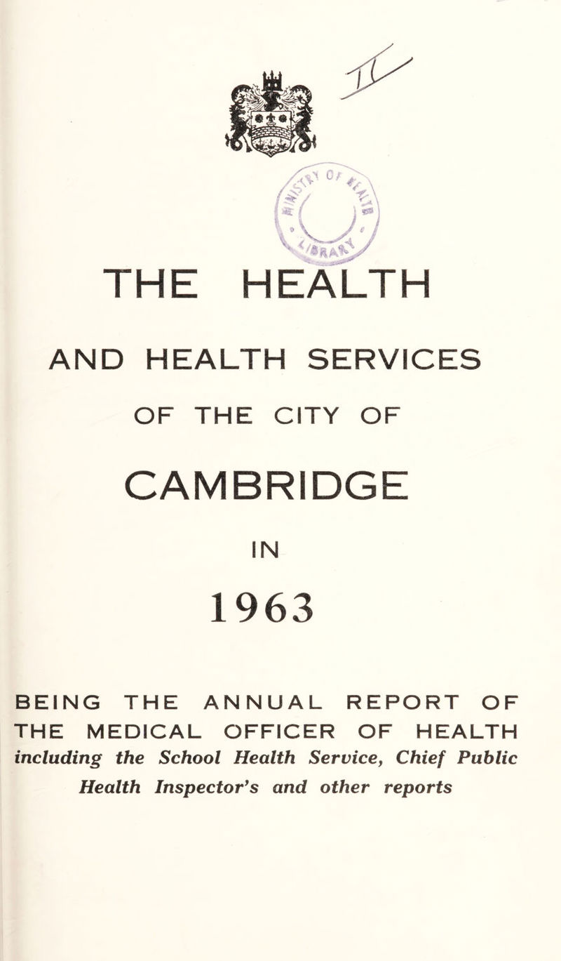 THE HE^TH AND HEALTH SERVICES OF THE CITY OF CAMBRIDGE IN 1963 BEING THE ANNUAL REPORT OF THE MEDICAL OFFICER OF HEALTH including the School Health Service, Chief Public Health Inspector's and other reports