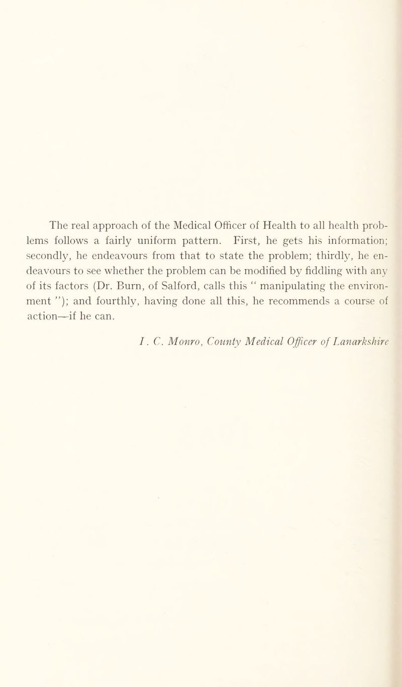 The real approach of the Medical Officer of Health to all health prob- lems follows a fairly uniform pattern. First, he gets his information; secondly, he endeavours from that to state the problem; thirdly, he en- deavours to see whether the problem can be modified by fiddling with any of its factors (Dr. Burn, of Salford, calls this “ manipulating the environ- ment ”); and fourthly, having done all this, he recommends a course of action-—if he can. /. C. Monro, County Medical Ojficer of Lanarkshire