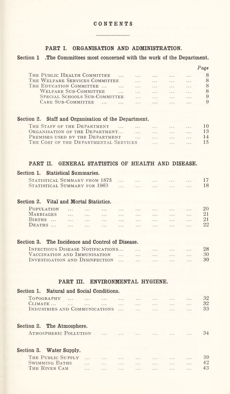 CONTENTS PART I. ORGANISATION AND ADMINISTRATION. Section 1 .The Committees most concerned with the work of the Department. Page The Public Health Committee ... ... ... ... ... 8 The Welfare Services Committee ... ... ... ... 8 The Education Committee ... ... ... ... ... ... 8 Welfare Sub-Committee ... ... ... ... ... 8 Special Schools Sub-Committee ... ... ... ... 9 Care Sub-Committee ... ... ... ... ... ... 9 Section 2. Staff and Organisation of the Department. The Staff OF THE Department ... ... ... ... ... 10 Organisation OF THE Department... ... ... ... ... 13 Premises USED BY THE Department ... ... ... ... 14 The Cost of the Departmental Services ... ... ... 15 PART II. GENERAL STATISTICS OF HEALTH AND DISEASE. Section 1. Statistical Summaries. Statistical Summary FROM 1875 ... ... ... ... ... 17 Statistical Summary FOR 1963 ... ... ... ... ... 18 Section 2. Vital and Mortal Statistics. Population ... ... ... ... ... ... ... ... 20 Marriages ... ... ... ... ... ... ... ... 21 Births ... ... ... ... ... ... ... ... ... 21 Deaths ... ... ... ... ... ... ... ... ... 22 Section 3. The Incidence and Control of Disease. Infectious Disease Notifications... ... ... ... ... 28 Vaccination and Immunisation ... ... ... ... ... 30 Investigation and Disinfection ... ... ... ... ... 30 PART III. ENVIRONMENTAL HYGIENE. Section 1. Natural and Social Conditions. Topography ... ... ... ... ... ... ... ... 32 Climate... ... ... ... ... ... ... ... ... 32 Industries AND Communications ... ... ... ... ... 33 Section 2. The Atmosphere. Atmospheric Pollution ... ... ... ... ... ... 34 Section 3. Water Supply. The Public Supply ... ... ... ... ... ... ... 39 Swimming Baths ... ... ... ... ... ... ... 42 The River Cam ... ... ... ... ... ... ... 43