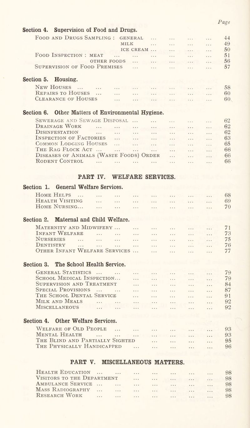 Page Section 4. Supervision of Food and Drugs. Food AND Drugs Sampling : general ... ... ... ... 44 MILK ... ... ... ... 49 ICE CREAM ... ... ... ... 50 Food Inspection : meat ... ... ... ... ... ... 51 OTHER FOODS ... ... ... ... ... 56 Supervision of Food Premises ... ... ... ... ... 57 Section 5. Housing. New Houses ... ... ... ... ... ... ... ... 58 Repairs TO Houses ... ... ... ... ... ... ... 60 Clearance OF Houses ... ... ... ... ... ... 60 Section 6. Other Matters of Environmental Hygiene. Sewerage and Sewage Disposal ... ... ... ... ... 62 Drainage Work ... ... ... ... ... ... ... 62 Disinfestation ... ... ... ... ... ... ... 62 Inspection OF Factories ... ... ... ... ... ... 63 Common Lodging Houses ... ... ... ... ... ... 65 The Rag Flock Act ... ... ... ... ... ... ... 66 Diseases OF Animals (Waste Foods) Order ... ... ... 66 Rodent Control ... ... ... ... ... ... ... 66 PART IV. WELFARE SERVICES. Section 1. General Welfare Services. Home Helps ... ... ... ... ... ... ... ... 68 Health Visiting ... ... ... ... ... ... ... 69 Home Nursing... ... ... ... ... ... ... ... 70 Section 2. Maternal and Child Welfare. Maternity and Midwifery ... ... ... ... ... ... 71 Infant Welfare ... ... ... ... ... ... ... 73 Nurseries ... ... ... ... ... ... ... ... 75 Dentistry ... ... ... ... ... ... ... ... 76 Other Infant Welfare Services ... ... ... ... ... 77 Section 3. The School Health Service. General Statistics ... ... ... ... ... ... ... 79 School Medical Inspection... ... ... ... ... ... 79 Supervision and Treatment ... ... ... ... ... 84 Special Provisions ... ... ... ... ... ... ... 87 The School Dental Service ... ... ... ... ... 91 Milk AND Meals ... ... ... ... ... ... ... 92 Miscellaneous ... ... ... ... ... ... ... 92 Section 4. Other Welfare Services. Welfare OF Old People ... ... ... ... ... ... 93 Mental Health ... ... ... ... ... ... ... 93 The Blind and Partially Sighted ... ... ... ... 95 The Physically Handicapped ... ... ... ... ... 96 PART V. MISCELLANEOUS MATTERS. Health Education ... ... ... ... ... ... ... 98 Visitors TO THE Department ... ... ... ... ... 98 Ambulance Service ... ... ... ... ... ... ... 98 Mass Radiography ... ... ... ... ... ... ... 98 Research Work ... ... ... ... ... ... ... 98