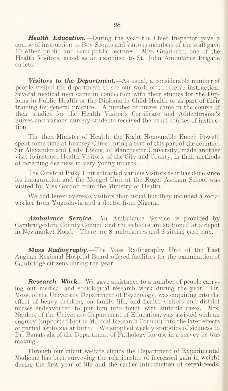 Health Education,—During the year the Chief Inspector gave a course of instruction to Boy Scouts and various members of the staff gave 10 other public and semi-public lectures. Miss Guariento, one of the Health Visitors, acted as an examiner to St. John Ambulance Brigade cadets. Visitors to the Department.—As usual, a considerable number of people visited the department to see our work or to receive instruction. Several medical men came in connection with their studies for the Dip- loma in Public Health or the Diploma in Child Health or as part of their training for general practice. A number of nurses came in the course of their studies for the Health Visitor’s Certificate and Addenbrooke’s nurses and various nursery students received the usual courses of instruc- tion. The then Minister of Health, the Right Honourable Enoch Powell, spent some time at Romsey Clinic during a tour of this part of the country. Sir Alexander and Lady Ewing, of Manchester University, made another visit to instruct Health Visitors, of the City and County, in their methods of detecting deafness in very young infants. The Cerebral Palsy Unit attracted various visitors as it has done since its inauguration and the Mongol Unit at the Roger Ascham School was visited by Miss Gordon from the Ministr}/ of Health. We had fewer overseas visitors than usual but they included a social worker from Yugoslavia and a doctor from Nigeria. Ambulance Service.—An Ambulance Service is provided by Cambridgeshire County Council and the vehicles are stationed at a depot in Newmarket Road. There are 8 ambulances and 6 sitting case cars. Mass Radiography.—The Mass Radiography Unit of the East Anglian Regional Hospital Board offered facilities for the examination of Cambridge citizens during the year. Research Work.—We gave assistance to a number of people carry- ing out medical and sociological research work during the year. Dr. Moss, of the University Department of Psychology, was enquiring into the effect of heavy drinking on family life, and health visitors and district nurses endeavoured to put him into touch with suitable cases. Mrs. Naidoo, of the University Department of Education, was assisted with an enquiry (supported by the Medical Research Council) into the later effects of partial asphyxia at birth. We supplied weekly statistics of sickness to Dr. Banatvala of the Department of Pathology for use in a survey he was making. Through our infant welfare clinics the Department of Experimental Medicine has been surveying the relationship of increased gain in weight during the first year of life and the earlier introduction of cereal feeds.