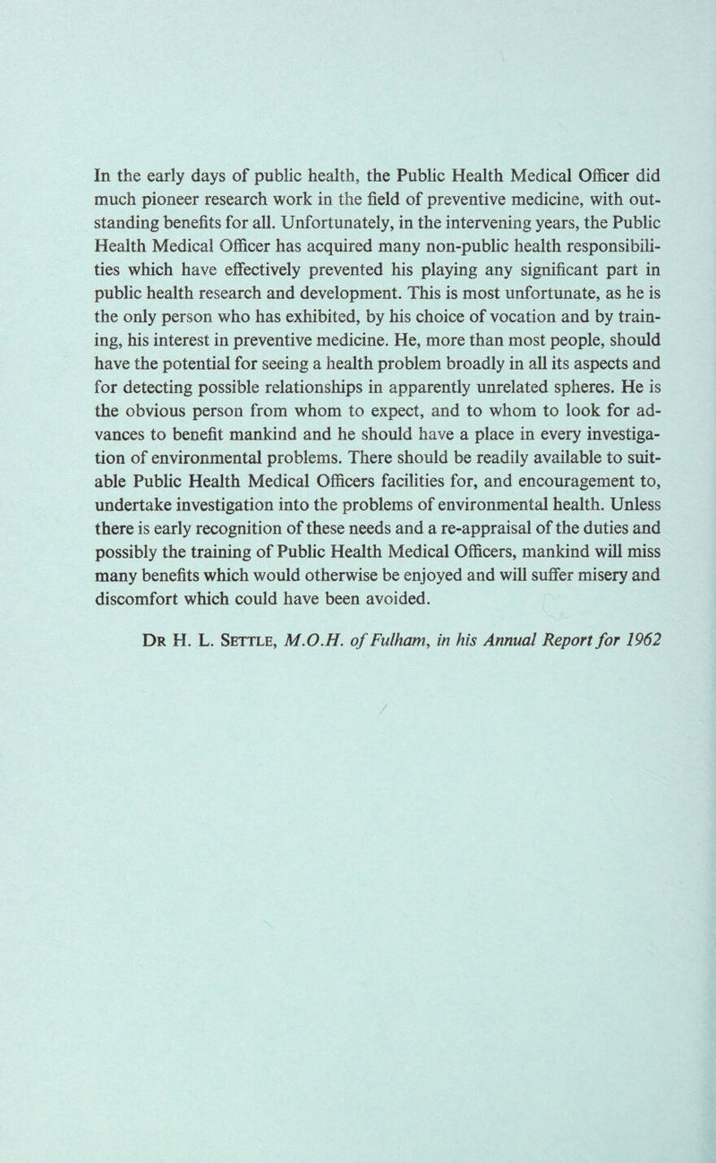 In the early days of public health, the Public Health Medical Officer did much pioneer research work in the field of preventive medicine, with out- standing benefits for all. Unfortunately, in the intervening years, the Public Health Medical Officer has acquired many non-public health responsibili- ties which have effectively prevented his playing any significant part in public health research and development. This is most unfortunate, as he is the only person who has exhibited, by his choice of vocation and by train- ing, his interest in preventive medicine. He, more than most people, should have the potential for seeing a health problem broadly in all its aspects and for detecting possible relationships in apparently unrelated spheres. He is the obvious person from whom to expect, and to whom to look for ad- vances to benefit mankind and he should have a place in every investiga- tion of environmental problems. There should be readily available to suit- able Public Health Medical Officers facilities for, and encouragement to, undertake investigation into the problems of environmental health. Unless there is early recognition of these needs and a re-appraisal of the duties and possibly the training of Public Health Medical Officers, mankind will miss many benefits which would otherwise be enjoyed and will suffer misery and discomfort which could have been avoided. Dr H. L. Settle, M.O.H. of Fulham, in his Annual Report for 1962