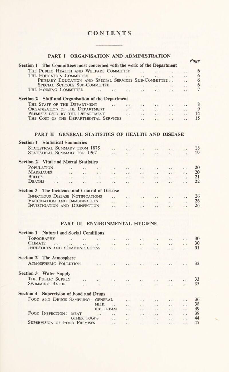 CONTENTS PART I ORGANISATION AND ADMINISTRATION Section 1 The Committees most concerned with the work of the Department The Public Health and Welfare Committee The Education Committee Primary Education and Special Services Sub-Committee .. Special Schools Sub-Com\uttee The Housing Committee Section 2 Staff and Organisation of the Department The Staff of the Department Organisation of the Department Premises used by the Department The Cost of the Departmental Services Page 6 6 6 6 7 8 9 14 15 PART n GENERAL STATISTICS OF HEALTH AND DISEASE Section 1 Statistical Summaries Statistical Summary from 1875 Statistical Summary for 1967 18 19 Section 2 Vital and Mortal Statistics Population Marriages Births Deaths 20 20 21 22 Section 3 The Incidence and Control of Disease Infectious Disease Notifications Vaccination and Immunisation Investigation and Disinfection 26 26 26 PART m ENVIRONMENTAL HYGIENE Section 1 Natural and Social Conditions Topography Climate Industries and Communications Section 2 The Atmosphere Atmospheric Pollution .. 30 30 31 32 Section 3 Water Supply The Public Supply Swimming Baths 33 35 Section 4 Supervision of Food and Drugs Food and Drugs Sampling; general MILK ice cream Food Inspection : meat OTHER FOODS Supervision of Food Premises 36 38 39 39 44 45