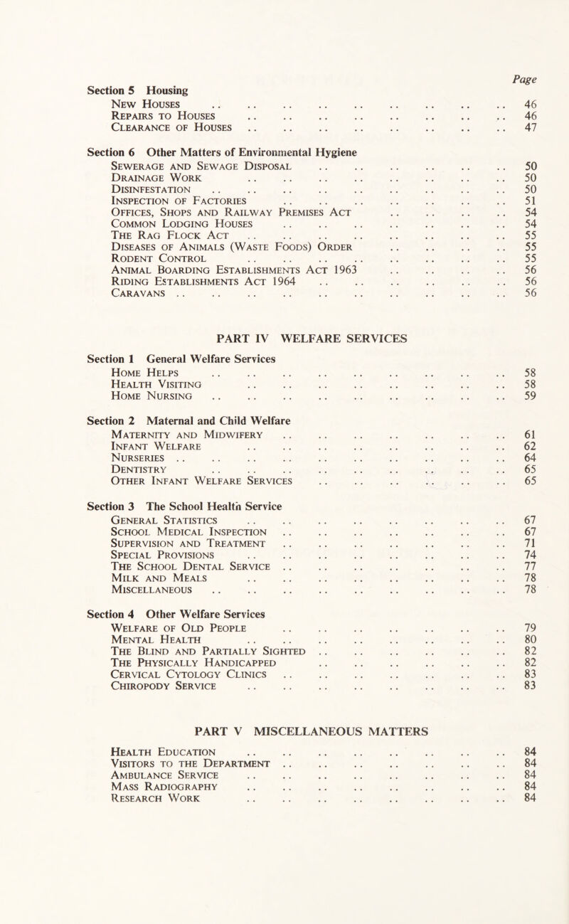 Page Section 5 Housing New Houses 46 Repairs to Houses .. .. .. .. .. .. .. .. 46 Clearance of Houses 47 Section 6 Other Matters of Environmental Hygiene Sewerage and Sewage Disposal .. .. .. .. .. .. 50 Drainage Work .. .. .. .. .. .. .. .. 50 Disinfestation 50 Inspection of Factories .. .. .. .. .. .. .. 51 Offices, Shops and Railway Premises Act ,. .. .. .. 54 Common Lodging Houses .. .. .. .. .. .. ., 54 The Rag Flock Act .. .. .. .. .. .. .. .. 55 Diseases of Animals (Waste Foods) Order .. .. .. .. 55 Rodent Control .. .. .. .. .. .. .. ., 55 Animal Boarding Establishments Act 1963 .. .. .. .. 56 Riding Establishments Act 1964 .. .. .. .. .. .. 56 Caravans .. .. .. .. .. .. .. .. .. ., 56 PART IV WELFARE SERVICES Section 1 General Welfare Services Home Helps .. .. .. .. .. .. .. .. .. 58 Health Visiting .. .. .. .. .. .. .. .. 58 Home Nursing .. .. .. .. .. ,. ., .. .. 59 Section 2 Maternal and Child Welfare Maternity and Midwifery .. .. .. .. ., .. .. 61 Infant Welfare .. .. .. .. .. .. .. .. 62 Nurseries ., .. .. .. .. .. .. ., .. .. 64 Dentistry ,. .. .. .. .. .. .. .. .. 65 Other Infant Welfare Services ,. ., ,. .. .. .. 65 Section 3 The School Health Service General Statistics .. .. .. ,. .. .. .. .. 67 School Medical Inspection .. .. .. .. .. .. .. 67 Supervision and Treatment .. .. .. .. .. .. .. 71 Special Provisions .. .. .. .. .. ., .. .. 74 The School Dental Service 77 Milk and Meals .. .. .. ., ., ., .. ., 78 Miscellaneous .. .. .. .. .. .. .. .. .. 78 Section 4 Other Welfare Services Welfare of Old People 79 Mental Health .. .. .. .. .. .. .. ., 80 The Blind and Partially Sighted .. .. .. .. ,. .. 82 The Physically Handicapped ,. ,. ,. .. .. .. 82 Cervical Cytology Clinics .. .. .. .. .. .. .. 83 Chiropody Service 83 PART V MISCELLANEOUS MATTERS Health Education .. .. .. .. .. ,. ,. .. 84 Visitors to the Department .. .. .. .. .. .. .. 84 Ambulance Service .. .. .. ,, .. .. .. .. 84 Mass Radiography 84 Research Work ., .. .. .. .. ,. .. .. 84