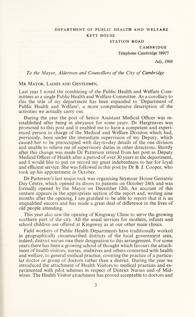 DEPARTMENT OF PUBLIC HEALTH AND WELFARE KETT HOUSE STATION ROAD CAMBRIDGE Telephone Cambridge 58977 Julyy 1968 To the Mayor, Aldermen and Councillors of the City of Cambridge Mr Mayor, Ladies and Gentlemen, Last year I noted the combining of the Public Health and Welfare Com- mittees as a single Public Health and Welfare Committee. As a corollary to this the title of my department has been expanded to ‘Department of Public Health and Welfare’, a more comprehensive description of the activities we actually carry out. During the year the post of Senior Assistant Medical Officer was re- established after being in abeyance for some years. Dr Hargreaves was promoted to this post and it enabled me to have a competent and experi- enced person in charge of the Medical and Welfare Division which had, previously, been under the immediate supervision of my Deputy, which caused her to be preoccupied with day-to-day details of the one division and unable to relieve me of supervisory duties in other directions. Shortly after this change was made Dr Patterson retired from her post as Deputy Medical Officer of Health after a period of over 30 years in the department, and I would like to put on record my great indebtedness to her for loyal and efficient service. She was followed in this post by Dr B. J. Cooper, who took up his appointment in October. Dr Patterson’s last major task was organising Seymour House Geriatric Day Centre, which opened its doors to patients on October 24th and was formally opened by the Mayor on December 12th. An account of this venture appears in the appropriate section of the report and, writing nine months after the opening, I am gratified to be able to report that it is an unqualified success and has made a great deal of difference in the lives of old people attending. This year also saw the opening of Kingsway Clinic to serve the growing northern part of the city. All the usual services for mothers, infants and school children are offered at Kingsway as at our other main clinics. Field workers of Public Health Departments have traditionally worked in geographically circumscribed districts of the local government area, indeed, district nurses owe their designation to this arrangement. For some years there has been a growing school of thought which favours the attach- ment of health visitors, nurses, midwives and others concerned with health and welfare, to general medical practice, covering the practice of a particu- lar doctor or group of doctors rather than a district. During the year we introduced the attachment of Health Visitors to medical practices and ex- perimented with pilot schemes in respect of District Nurses and of Mid- wives. The Health Visitor attachment has proved acceptable to doctors and