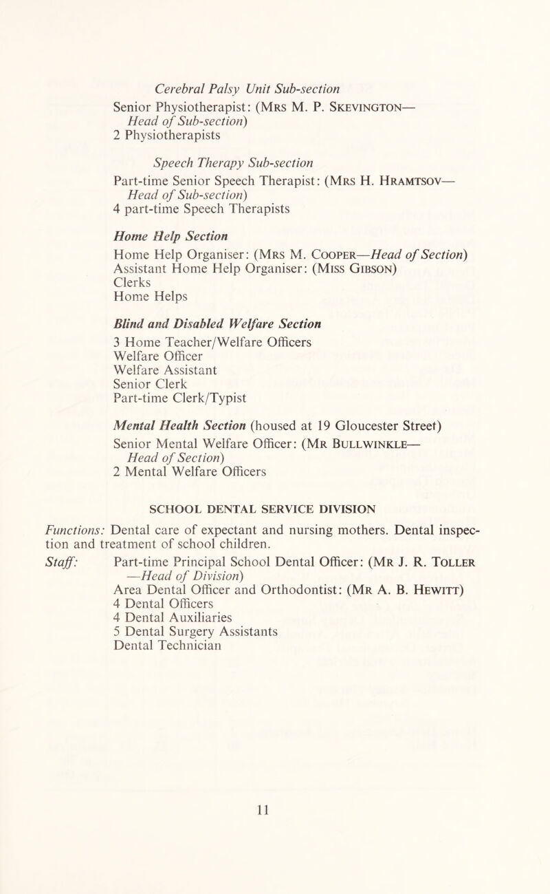 Cerebral Palsy Unit Sub-section Senior Physiotherapist: (Mrs M. P. Skevington— Head of Sub-section) 2 Physiotherapists Speech Therapy Sub-section Part-time Senior Speech Therapist: (Mrs H. Hramtsov— Head of Sub-section) 4 part-time Speech Therapists Home Help Section Home Help Organiser: (Mrs M. Cooper—Head of Section) Assistant Home Help Organiser: (Miss Gibson) Clerks Home Helps Blind and Disabled Welfare Section 3 Home Teacher/Welfare Officers Welfare Officer Welfare Assistant Senior Clerk Part-time Clerk/Typist Mental Health Section (housed at 19 Gloucester Street) Senior Mental Welfare Officer: (Mr Bullwinkle— Head of Section) 2 Mental Welfare Officers SCHOOL DENTAL SERVICE DIVISION Functions: Dental care of expectant and nursing mothers. Dental inspec- tion and treatment of school children. Staff: Part-time Principal School Dental Officer: (Mr J. R. Toller —Head of Division) Area Dental Officer and Orthodontist: (Mr A. B. Hewitt) 4 Dental Officers 4 Dental Auxiliaries 5 Dental Surgery Assistants Dental Technician