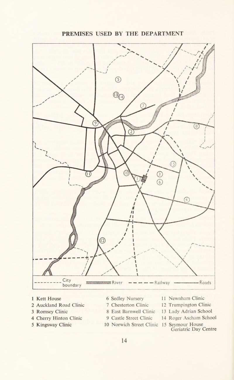 PREMISES USED BY THE DEPARTMENT City boundary River 1 Kett House 2 Auckland Road Clinic 3 Romsey Clinic 4 Cherry Hinton Clinic 5 Kingsway Clinic 6 Sedley Nursery 7 Chesterton Clinic 8 East Barnwell Clinic 9 Castle Street Clinic 10 Norwich Street Clinic 11 Newnham Clinic 12 Trumpington Clinic 13 Lady Adrian School 14 Roger Ascham School 15 Seymour House Geriatric Day Centre