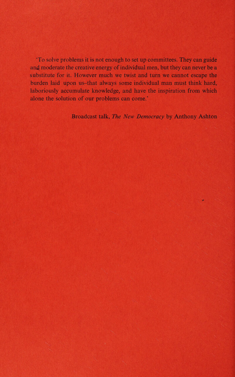 '‘To solve problems it is not enough to set up committees. They can guide and moderate the creative energy of individual men, but they can never be a substitute for it. However much we twist and turn we cannot escape the J>urden laid upon us-that always some individual man must think hard, laboriously accumulate knowledge, and have the inspiration from which alone the solution of our problems can come.’ Broadcast talk, The New Democracy by Anthony Ashton