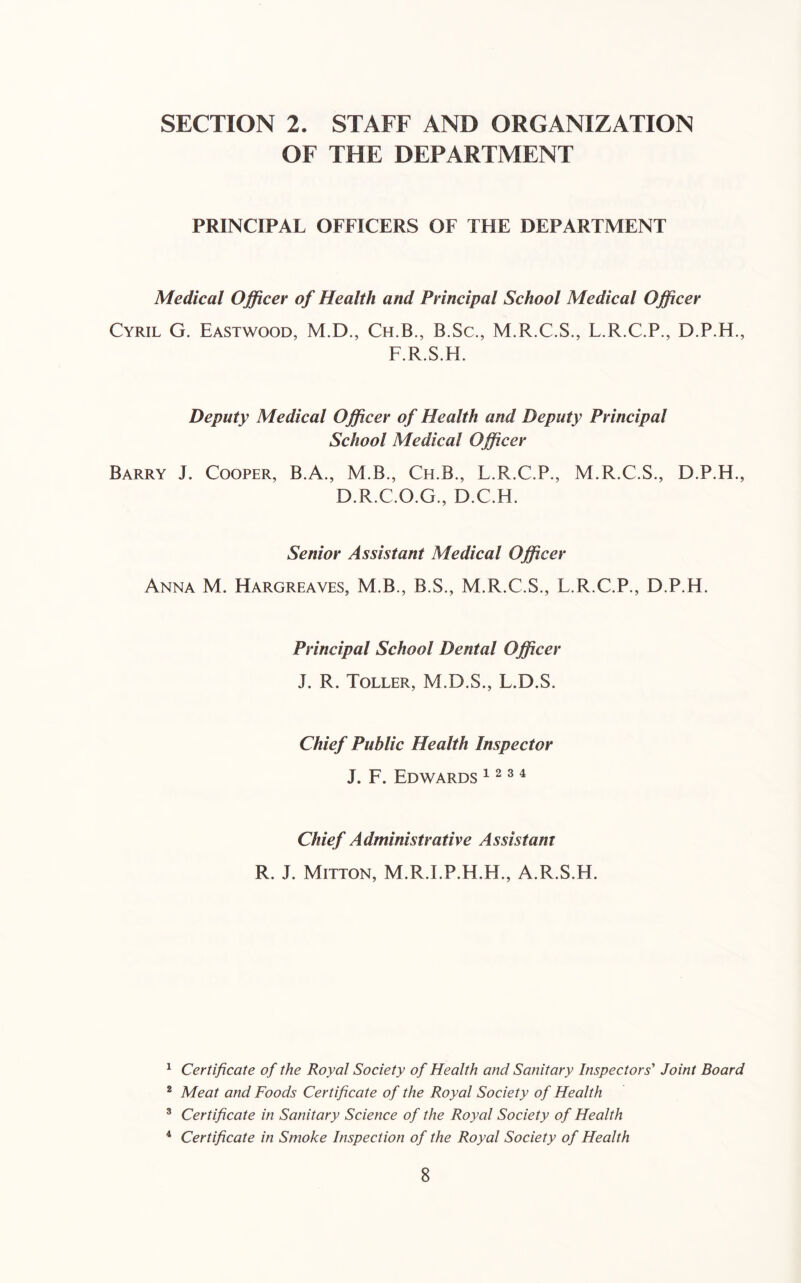 SECTION 2. STAFF AND ORGANIZATION OF THE DEPARTMENT PRINCIPAL OFFICERS OF THE DEPARTMENT Medical Officer of Health and Principal School Medical Officer Cyril G. Eastwood, M.D., Ch.B., B.Sc., M.R.C.S., L.R.C.P., D.P.H., F.R.S.H. Deputy Medical Officer of Health and Deputy Principal School Medical Officer Barry J. Cooper, B.A., M.B., Ch.B., L.R.C.P., M.R.C.S., D.P.H., D.R.C.O.G., D.C.H. Senior Assistant Medical Officer Anna M. Hargreaves, M.B., B.S., M.R.C.S., L.R.C.P., D.P.H. Principal School Dental Officer J. R. Toller, M.D.S., L.D.S. Chief Public Health Inspector J. F. Edwards ^ ^ ® ^ Chief Administrative Assistant R. J. Mitton, M.R.I.P.H.H., A.R.S.H. ^ Certificate of the Royal Society of Health and Sanitary Inspectors' Joint Board * Meat and Foods Certificate of the Royal Society of Health ® Certificate in Sanitary Science of the Royal Society of Health ^ Certificate in Smoke Inspection of the Royal Society of Health