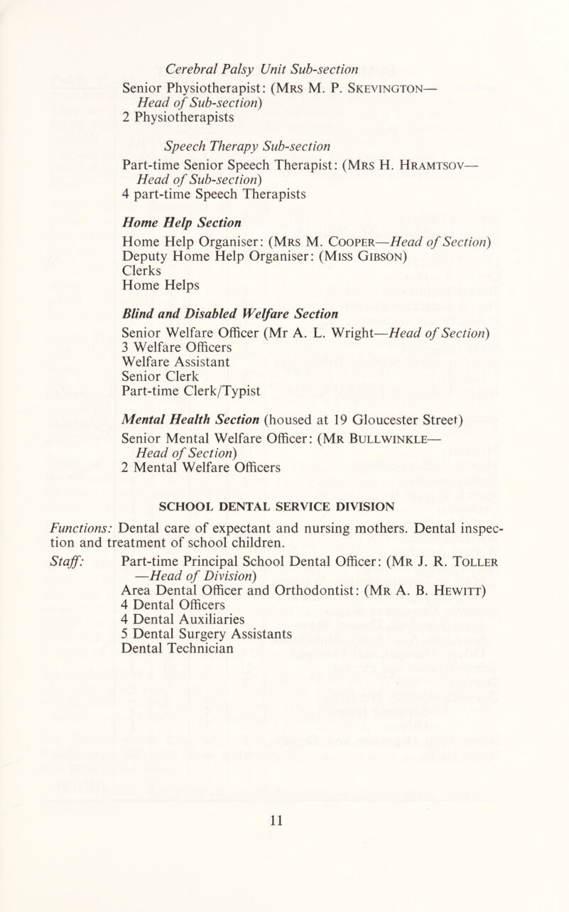 Cerebral Palsy Unit Sub-section Senior Physiotherapist: (Mrs M. P. Skevington— Head of Sub-section) 2 Physiotherapists Speech Therapy Sub-section Part-time Senior Speech Therapist: (Mrs H. Hramtsov— Head of Sub-section) 4 part-time Speech Therapists Home Help Section Home Help Organiser: (Mrs M. Cooper—Head of Section) Deputy Home Help Organiser: (Miss Gibson) Clerks Home Helps Blind and Disabled Welfare Section Senior Welfare Officer (Mr A. L. Wright—Head of Section) 3 Welfare Officers Welfare Assistant Senior Clerk Part-time Clerk/Typist Mental Health Section (housed at 19 Gloucester Street) Senior Mental Welfare Officer: (Mr Bullwinkle— Head of Section) 2 Mental Welfare Officers SCHOOL DENTAL SERVICE DIVISION Functions: Dental care of expectant and nursing mothers. Dental inspec- tion and treatment of school children. Staff: Part-time Principal School Dental Officer: (Mr J. R. Toller —Head of Division) Area Dental Officer and Orthodontist: (Mr A. B. Hewitt) 4 Dental Officers 4 Dental Auxiliaries 5 Dental Surgery Assistants Dental Technician