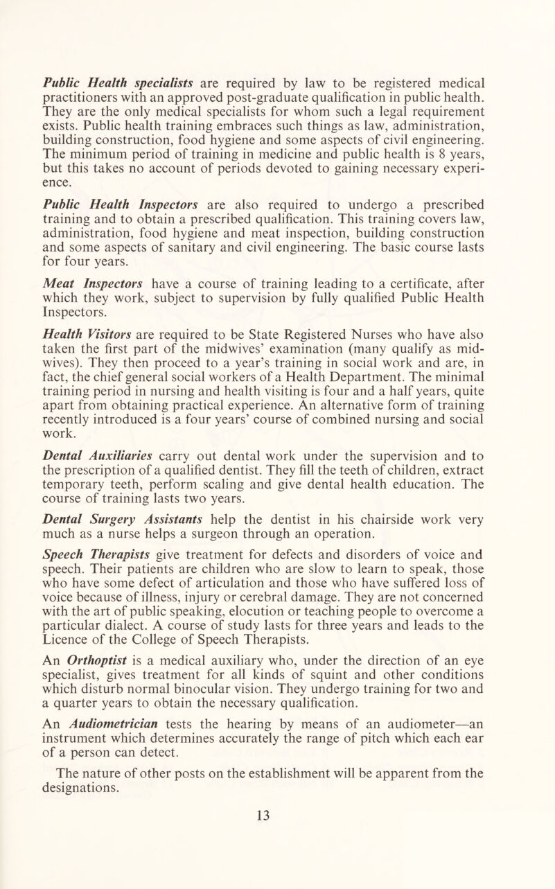 Public Health specialists are required by law to be registered medical practitioners with an approved post-graduate qualification in public health. They are the only medical specialists for whom such a legal requirement exists. Public health training embraces such things as law, administration, building construction, food hygiene and some aspects of civil engineering. The minimum period of training in medicine and public health is 8 years, but this takes no account of periods devoted to gaining necessary experi- ence. Public Health Inspectors are also required to undergo a prescribed training and to obtain a prescribed qualification. This training covers law, administration, food hygiene and meat inspection, building construction and some aspects of sanitary and civil engineering. The basic course lasts for four years. Meat Inspectors have a course of training leading to a certificate, after which they work, subject to supervision by fully qualified Public Health Inspectors. Health Visitors are required to be State Registered Nurses who have also taken the first part of the midwives’ examination (many qualify as mid- wives). They then proceed to a year’s training in social work and are, in fact, the chief general social workers of a Health Department. The minimal training period in nursing and health visiting is four and a half years, quite apart from obtaining practical experience. An alternative form of training recently introduced is a four years’ course of combined nursing and social work. Dental Auxiliaries carry out dental work under the supervision and to the prescription of a qualified dentist. They fill the teeth of children, extract temporary teeth, perform scaling and give dental health education. The course of training lasts two years. Dental Surgery Assistants help the dentist in his chairside work very much as a nurse helps a surgeon through an operation. Speech Therapists give treatment for defects and disorders of voice and speech. Their patients are children who are slow to learn to speak, those who have some defect of articulation and those who have suffered loss of voice because of illness, injury or cerebral damage. They are not concerned with the art of public speaking, elocution or teaching people to overcome a particular dialect. A course of study lasts for three years and leads to the Licence of the College of Speech Therapists. An Orthoptist is a medical auxiliary who, under the direction of an eye specialist, gives treatment for all kinds of squint and other conditions which disturb normal binocular vision. They undergo training for two and a quarter years to obtain the necessary qualification. An Audiometrician tests the hearing by means of an audiometer—an instrument which determines accurately the range of pitch which each ear of a person can detect. The nature of other posts on the establishment will be apparent from the designations.