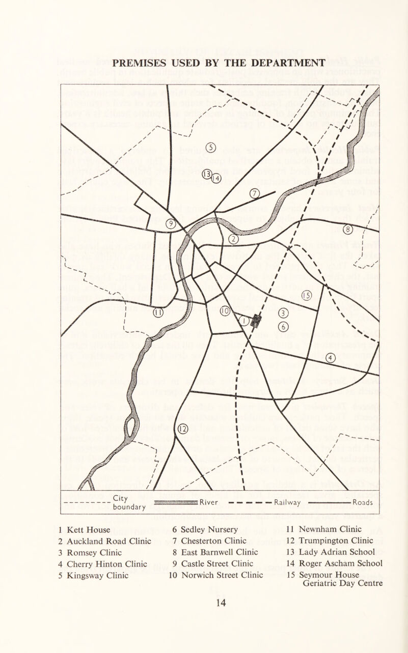 PREMISES USED BY THE DEPARTMENT 1 Kett House 2 Auckland Road Clinic 3 Romsey Clinic 4 Cherry Hinton Clinic 5 Kingsway Clinic 6 Sedley Nursery 7 Chesterton Clinic 8 East Barnwell Clinic 9 Castle Street Clinic 10 Norwich Street Clinic 11 Newnham Clinic 12 Trumpington Clinic 13 Lady Adrian School 14 Roger Ascham School 15 Seymour House Geriatric Day Centre