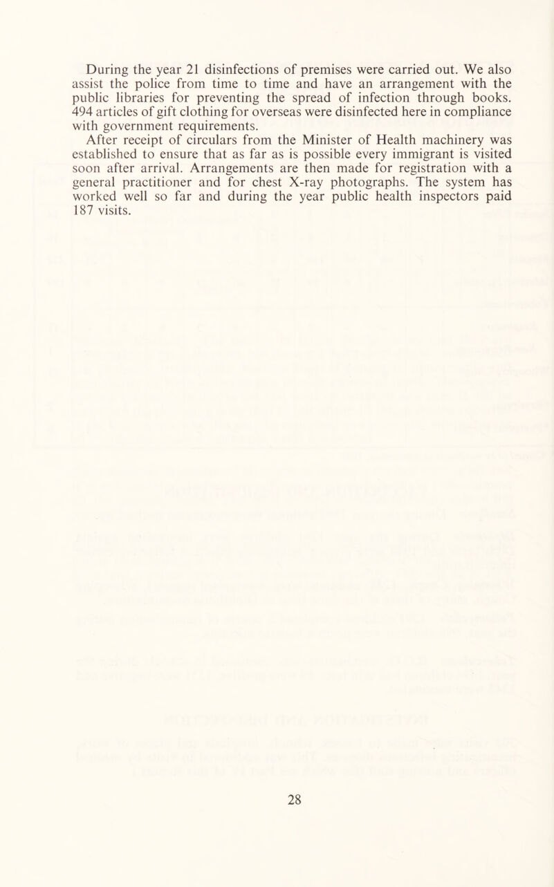 During the year 21 disinfections of premises were carried out. We also assist the police from time to time and have an arrangement with the public libraries for preventing the spread of infection through books. 494 articles of gift clothing for overseas were disinfected here in compliance with government requirements. After receipt of circulars from the Minister of Health machinery was established to ensure that as far as is possible every immigrant is visited soon after arrival. Arrangements are then made for registration with a general practitioner and for chest X-ray photographs. The system has worked well so far and during the year public health inspectors paid 187 visits.