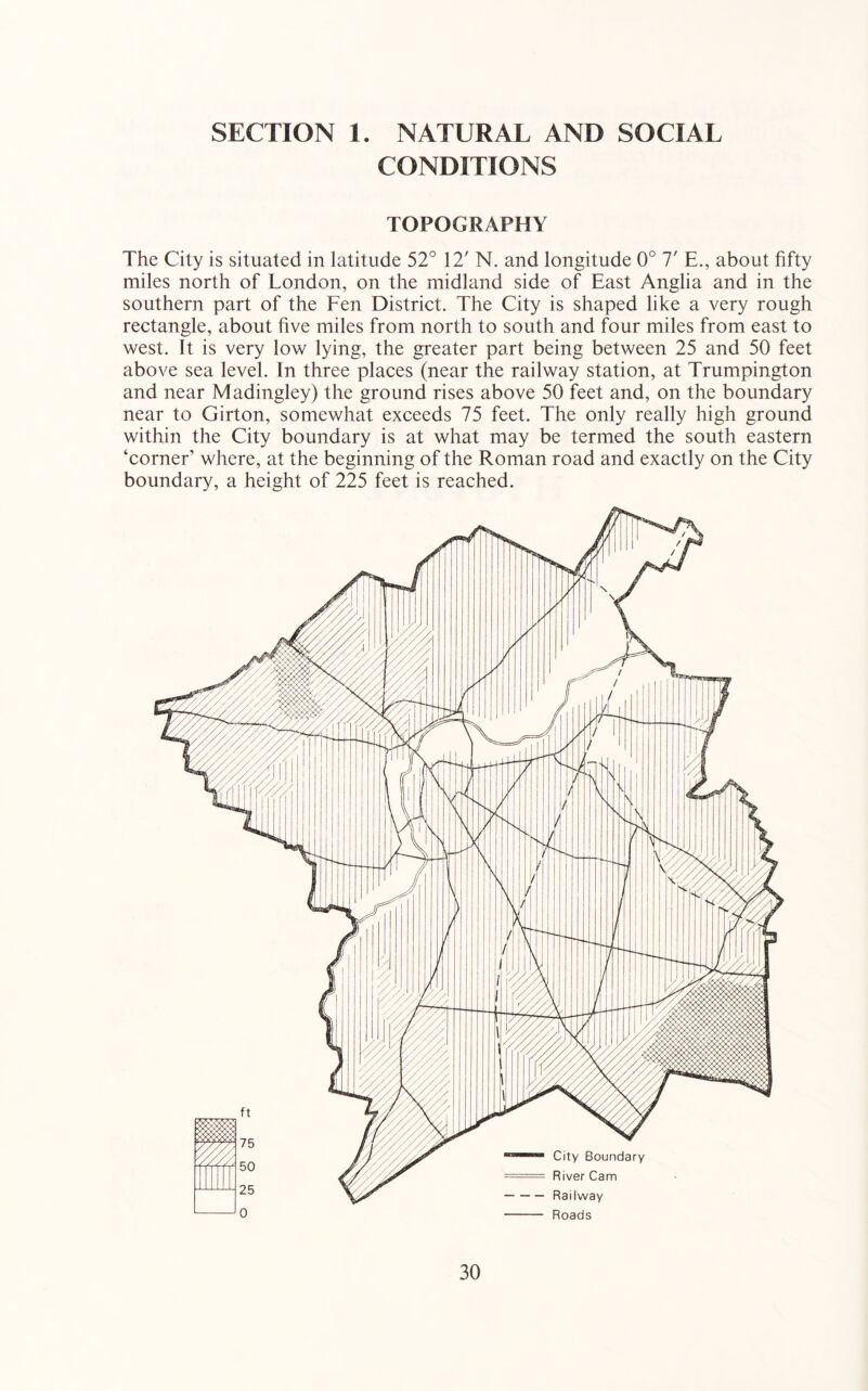 SECTION 1. NATURAL AND SOCIAL CONDITIONS TOPOGRAPHY The City is situated in latitude 52° 12' N. and longitude 0° 7' E., about fifty miles north of London, on the midland side of East Anglia and in the southern part of the Een District. The City is shaped like a very rough rectangle, about five miles from north to south and four miles from east to west. It is very low lying, the greater part being between 25 and 50 feet above sea level. In three places (near the railway station, at Trumpington and near Madingley) the ground rises above 50 feet and, on the boundary near to Girton, somewhat exceeds 75 feet. The only really high ground within the City boundary is at what may be termed the south eastern ‘corner’ where, at the beginning of the Roman road and exactly on the City boundary, a height of 225 feet is reached.