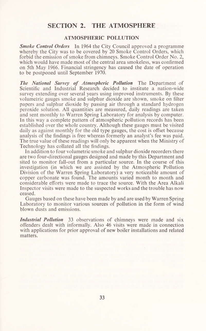 SECTION 2. THE ATMOSPHERE ATMOSPHERIC POLLUTION Smoke Control Orders In 1964 the City Council approved a programme whereby the City was to be covered by 20 Smoke Control Orders, which forbid the emission of smoke from chimneys. Smoke Control Order No. 2, which would have made most of the central area smokeless, was confirmed on 5th May 1966. Financial stringency has caused the date of operation to be postponed until September 1970. The National Survey of Atmospheric Pollution The Department of Scientific and Industrial Research decided to institute a nation-wide survey extending over several years using improved instruments. By these volumetric gauges smoke and sulphur dioxide are shown, smoke on filter papers and sulphur dioxide by passing air through a standard hydrogen peroxide solution. All quantities are measured, daily readings are taken and sent monthly to Warren Spring Laboratory for analysis by computer. In this way a complete pattern of atmospheric pollution records has been established over the whole country. Although these gauges must be visited daily as against monthly for the old type gauges, the cost is offset because analysis of the findings is free whereas formerly an analyst’s fee was paid. The true value of these readings will only be apparent when the Ministry of Technology has collated all the findings. In addition to four volumetric smoke and sulphur dioxide recorders there are two four-directional gauges designed and made by this Department and sited to monitor fall-out from a particular source. In the course of this investigation (in which we are assisted by the Atmospheric Pollution Division of the Warren Spring Laboratory) a very noticeable amount of copper carbonate was found. The amounts varied month to month and considerable efforts were made to trace the source. With the Area Alkali Inspector visits were made to the suspected works and the trouble has now ceased. Gauges based on these have been made by and are used by Warren Spring Laboratory to monitor various sources of pollution in the form of wind blown dusts and emissions. Industrial Pollution 33 observations of chimneys were made and six offenders dealt with informally. Also 46 visits were made in connection with applications for prior approval of new boiler installations and related matters.