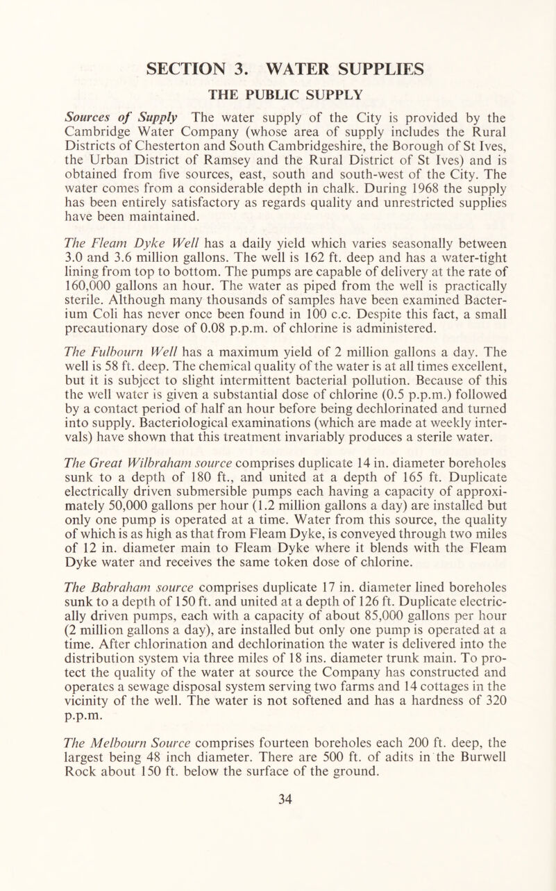 SECTION 3. WATER SUPPLIES THE PUBLIC SUPPLY Sources of Supply The water supply of the City is provided by the Cambridge Water Company (whose area of supply includes the Rural Districts of Chesterton and South Cambridgeshire, the Borough of St Ives, the Urban District of Ramsey and the Rural District of St Ives) and is obtained from five sources, east, south and south-west of the City. The water comes from a considerable depth in chalk. During 1968 the supply has been entirely satisfactory as regards quality and unrestricted supplies have been maintained. The Fleam Dyke Well has a daily yield which varies seasonally between 3.0 and 3.6 million gallons. The well is 162 ft. deep and has a water-tight lining from top to bottom. The pumps are capable of delivery at the rate of 160.000 gallons an hour. The water as piped from the well is practically sterile. Although many thousands of samples have been examined Bacter- ium Coli has never once been found in 100 c.c. Despite this fact, a small precautionary dose of 0.08 p.p.m. of chlorine is administered. The Fulhourn Well has a maximum yield of 2 million gallons a day. The well is 58 ft. deep. The chemical quality of the water is at all times excellent, but it is subject to slight intermittent bacterial pollution. Because of this the well water is given a substantial dose of chlorine (0.5 p.p.m.) followed by a contact period of half an hour before being dechlorinated and turned into supply. Bacteriological examinations (which are made at weekly inter- vals) have shown that this treatment invariably produces a sterile water. The Great Wilbraham source comprises duplicate 14 in. diameter boreholes sunk to a depth of 180 ft., and united at a depth of 165 ft. Duplicate electrically driven submersible pumps each having a capacity of approxi- mately 50,000 gallons per hour (1.2 million gallons a day) are installed but only one pump is operated at a time. Water from this source, the quality of which is as high as that from Fleam Dyke, is conveyed through two miles of 12 in. diameter main to Fleam Dyke where it blends with the Fleam Dyke water and receives the same token dose of chlorine. The Babraham source comprises duplicate 17 in. diameter lined boreholes sunk to a depth of 150 ft. and united at a depth of 126 ft. Duplicate electric- ally driven pumps, each with a capacity of about 85,000 gallons per hour (2 million gallons a day), are installed but only one pump is operated at a time. After chlorination and dechlorination the water is delivered into the distribution system via three miles of 18 ins. diameter trunk main. To pro- tect the quality of the water at source the Company has constructed and operates a sewage disposal system serving two farms and 14 cottages in the vicinity of the well. The water is not softened and has a hardness of 320 p.p.m. The Melbourn Source comprises fourteen boreholes each 200 ft. deep, the largest being 48 inch diameter. There are 500 ft. of adits in the Burwell Rock about 150 ft. below the surface of the ground.