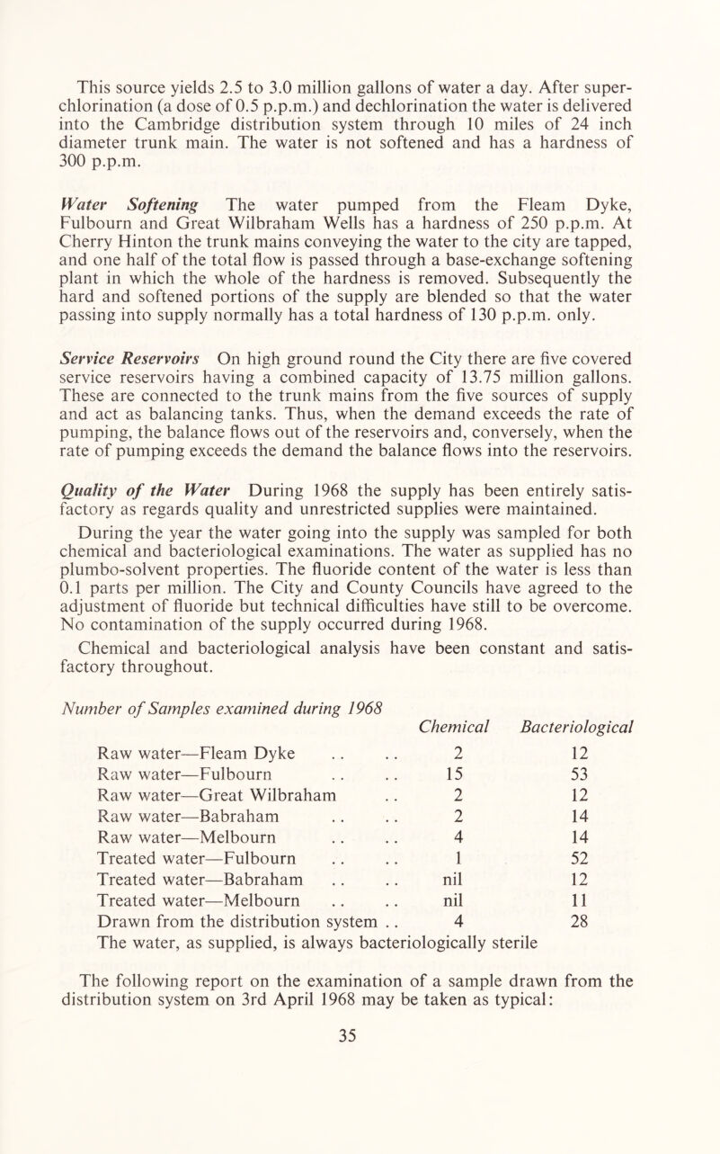 This source yields 2.5 to 3.0 million gallons of water a day. After super- chlorination (a dose of 0.5 p.p.m.) and dechlorination the water is delivered into the Cambridge distribution system through 10 miles of 24 inch diameter trunk main. The water is not softened and has a hardness of 300 p.p.m. Water Softening The water pumped from the Fleam Dyke, Fulbourn and Great Wilbraham Wells has a hardness of 250 p.p.m. At Cherry Hinton the trunk mains conveying the water to the city are tapped, and one half of the total flow is passed through a base-exchange softening plant in which the whole of the hardness is removed. Subsequently the hard and softened portions of the supply are blended so that the water passing into supply normally has a total hardness of 130 p.p.m. only. Service Reservoirs On high ground round the City there are five covered service reservoirs having a combined capacity of 13.75 million gallons. These are connected to the trunk mains from the five sources of supply and act as balancing tanks. Thus, when the demand exceeds the rate of pumping, the balance flows out of the reservoirs and, conversely, when the rate of pumping exceeds the demand the balance flows into the reservoirs. Quality of the Water During 1968 the supply has been entirely satis- factory as regards quality and unrestricted supplies were maintained. During the year the water going into the supply was sampled for both chemical and bacteriological examinations. The water as supplied has no plumbo-solvent properties. The fluoride content of the water is less than 0.1 parts per million. The City and County Councils have agreed to the adjustment of fluoride but technical difficulties have still to be overcome. No contamination of the supply occurred during 1968. Chemical and bacteriological analysis have been constant and satis- factory throughout. Number of Samples examined during 1968 Chemical Bacteriological Raw water—Fleam Dyke 2 12 Raw water—Fulbourn 15 53 Raw water—Great Wilbraham 2 12 Raw water—Babraham 2 14 Raw water—Melbourn 4 14 Treated water—Fulbourn 1 52 Treated water—Babraham nil 12 Treated water—Melbourn nil 11 Drawn from the distribution system .. 4 The water, as supplied, is always bacteriologically sterile 28 The following report on the examination of a sample drawn from the distribution system on 3rd April 1968 may be taken as typical: