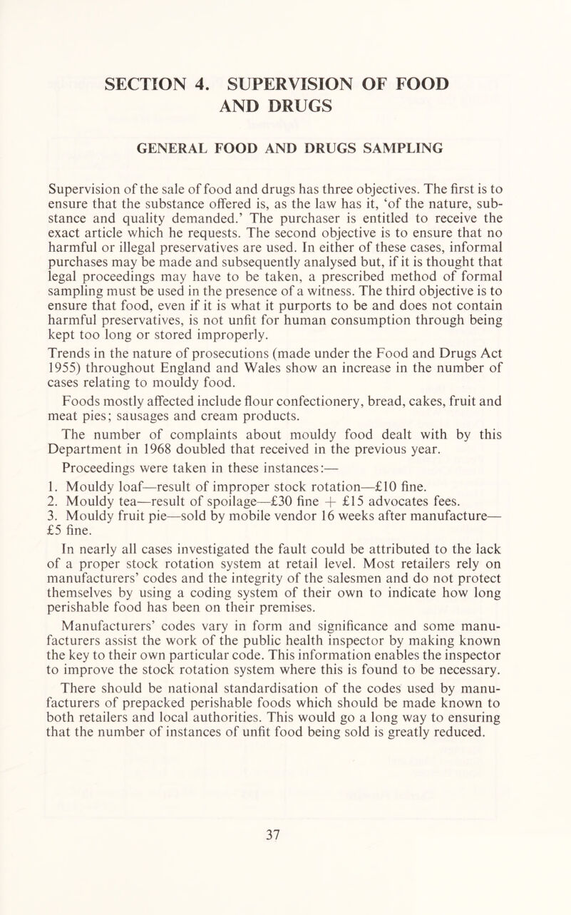 SECTION 4. SUPERVISION OF FOOD AND DRUGS GENERAL FOOD AND DRUGS SAMPLING Supervision of the sale of food and drugs has three objectives. The first is to ensure that the substance offered is, as the law has it, ‘of the nature, sub- stance and quality demanded.’ The purchaser is entitled to receive the exact article which he requests. The second objective is to ensure that no harmful or illegal preservatives are used. In either of these cases, informal purchases may be made and subsequently analysed but, if it is thought that legal proceedings may have to be taken, a prescribed method of formal sampling must be used in the presence of a witness. The third objective is to ensure that food, even if it is what it purports to be and does not contain harmful preservatives, is not unfit for human consumption through being kept too long or stored improperly. Trends in the nature of prosecutions (made under the Food and Drugs Act 1955) throughout England and Wales show an increase in the number of cases relating to mouldy food. Foods mostly affected include flour confectionery, bread, cakes, fruit and meat pies; sausages and cream products. The number of complaints about mouldy food dealt with by this Department in 1968 doubled that received in the previous year. Proceedings were taken in these instances:— 1. Mouldy loaf—result of improper stock rotation—£10 fine. 2. Mouldy tea—result of spoilage—£30 fine + £15 advocates fees. 3. Mouldy fruit pie—sold by mobile vendor 16 weeks after manufacture— £5 fine. In nearly all cases investigated the fault could be attributed to the lack of a proper stock rotation system at retail level. Most retailers rely on manufacturers’ codes and the integrity of the salesmen and do not protect themselves by using a coding system of their own to indicate how long perishable food has been on their premises. Manufacturers’ codes vary in form and significance and some manu- facturers assist the work of the public health inspector by making known the key to their own particular code. This information enables the inspector to improve the stock rotation system where this is found to be necessary. There should be national standardisation of the codes used by manu- facturers of prepacked perishable foods which should be made known to both retailers and local authorities. This would go a long way to ensuring that the number of instances of unfit food being sold is greatly reduced.