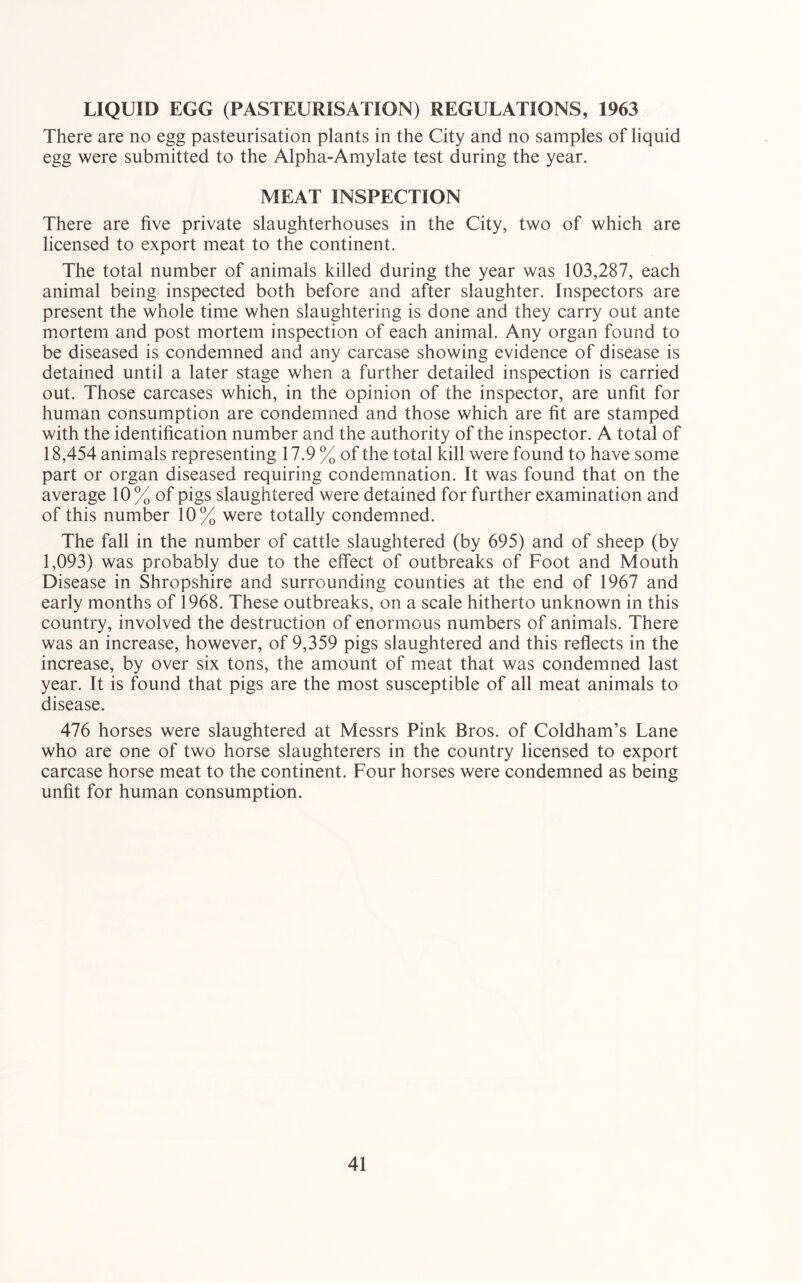 LIQUID EGG (PASTEURISATION) REGULATIONS, 1963 There are no egg pasteurisation plants in the City and no samples of liquid egg were submitted to the Alpha-Amylate test during the year. MEAT INSPECTION There are five private slaughterhouses in the City, two of which are licensed to export meat to the continent. The total number of animals killed during the year was 103,287, each animal being inspected both before and after slaughter. Inspectors are present the whole time when slaughtering is done and they carry out ante mortem and post mortem inspection of each animal. Any organ found to be diseased is condemned and any carcase showing evidence of disease is detained until a later stage when a further detailed inspection is carried out. Those carcases which, in the opinion of the inspector, are unfit for human consumption are condemned and those which are fit are stamped with the identification number and the authority of the inspector. A total of 18,454 animals representing 17.9 % of the total kill were found to have some part or organ diseased requiring condemnation. It was found that on the average 10 % of pigs slaughtered were detained for further examination and of this number 10% were totally condemned. The fall in the number of cattle slaughtered (by 695) and of sheep (by 1,093) was probably due to the effect of outbreaks of Foot and Mouth Disease in Shropshire and surrounding counties at the end of 1967 and early months of 1968. These outbreaks, on a scale hitherto unknown in this country, involved the destruction of enormous numbers of animals. There was an increase, however, of 9,359 pigs slaughtered and this reflects in the increase, by over six tons, the amount of meat that was condemned last year. It is found that pigs are the most susceptible of all meat animals to disease. 476 horses were slaughtered at Messrs Pink Bros, of Coldham’s Lane who are one of two horse slaughterers in the country licensed to export carcase horse meat to the continent. Four horses were condemned as being unfit for human consumption.