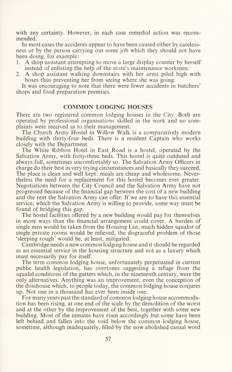 with any certainty. However, in each case remedial action was recom- mended. In most cases the accidents appear to have been caused either by careless- ness or by the person carrying out some job which they should not have been doing, for example: 1. A shop assistant attempting to move a large display counter by herself instead of enlisting the help of the store’s maintenance workmen. 2. A shop assistant walking downstairs with her arms piled high with boxes thus preventing her from seeing where she was going. It was encouraging to note that there were fewer accidents in butchers’ shops and food preparation premises. COMMON LODGING HOUSES There are two registered common lodging houses in the City. Both are operated by professional organisations skilled in the work and no com- plaints were received as to their management. The Church Army Hostel in Willow Walk is a comparatively modern building with thirty-four beds. There is a resident Captain who works closely with the Department. The White Ribbon Hotel in East Road is a hostel, operated by the Salvation Army, with forty-three beds. This hostel is quite outdated and always full, sometimes uncomfortably so. The Salvation Army Officers in charge do their best in very trying circumstances and basically they succeed. The place is clean and well kept: meals are cheap and wholesome. Never- theless the need for a replacement for this hostel becomes ever greater. Negotiations between the City Council and the Salvation Army have not progressed because of the financial gap between the cost of a new building and the rent the Salvation Army can offer. If we are to have this essential service, which the Salvation Army is willing to provide, some way must be found of bridging this gap. The hostel facilities offered by a new building would pay for themselves in more ways than the financial arrangement could cover. A burden of single men would be taken from the Housing List, much hidden squalor of single private rooms would be relieved, the disgraceful problem of those ‘sleeping rough’ would be, at least, mitigated. Cambridge needs a new common lodging house and it should be regarded as an essential service in the housing structure and not as a luxury which must necessarily pay for itself. The term common lodging house, unfortunately perpetuated in current public health legislation, has overtones suggesting a refuge from the squalid conditions of the gutters which, in the nineteenth century, were the only alternatives. Anything was an improvement, even the conception of the dosshouse which, to people today, the common lodging house conjures up. Not one in a thousand has ever been inside one. For many years past the standard of common lodging house accommoda- tion has been rising, at one end of the scale by the demolition of the worst and at the other by the improvement of the best, together with some new building. Most of the inmates have risen accordingly but some have been left behind and fallen into the void below the common lodging house, sometime, although inadequately, filled by the now abolished casual word