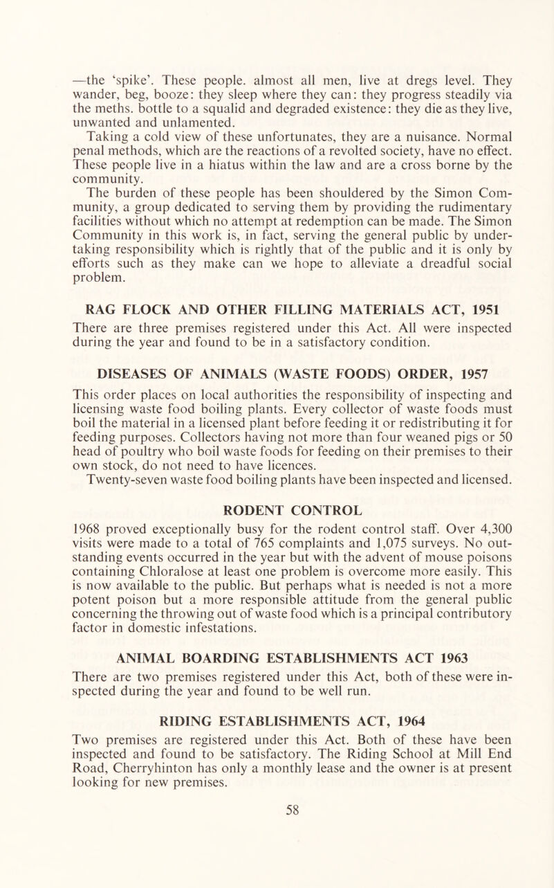 —the ‘spike’. These people, almost all men, live at dregs level. They wander, beg, booze: they sleep where they can: they progress steadily via the meths. bottle to a squalid and degraded existence: they die as they live, unwanted and unlamented. Taking a cold view of these unfortunates, they are a nuisance. Normal penal methods, which are the reactions of a revolted society, have no effect. These people live in a hiatus within the law and are a cross borne by the community. The burden of these people has been shouldered by the Simon Com- munity, a group dedicated to serving them by providing the rudimentary facilities without which no attempt at redemption can be made. The Simon Community in this work is, in fact, serving the general public by under- taking responsibility which is rightly that of the public and it is only by efforts such as they make can we hope to alleviate a dreadful social problem. RAG FLOCK AND OTHER FILLING MATERIALS ACT, 1951 There are three premises registered under this Act. All were inspected during the year and found to be in a satisfactory condition. DISEASES OF ANIMALS (WASTE FOODS) ORDER, 1957 This order places on local authorities the responsibility of inspecting and licensing waste food boiling plants. Every collector of waste foods must boil the material in a licensed plant before feeding it or redistributing it for feeding purposes. Collectors having not more than four weaned pigs or 50 head of poultry who boil waste foods for feeding on their premises to their own stock, do not need to have licences. Twenty-seven waste food boiling plants have been inspected and licensed. RODENT CONTROL 1968 proved exceptionally busy for the rodent control staff. Over 4,300 visits were made to a total of 765 complaints and 1,075 surveys. No out- standing events occurred in the year but with the advent of mouse poisons containing Chloralose at least one problem is overcome more easily. This is now available to the public. But perhaps what is needed is not a more potent poison but a more responsible attitude from the general public concerning the throwing out of waste food which is a principal contributory factor in domestic infestations. ANIMAL BOARDING ESTABLISHMENTS ACT 1963 There are two premises registered under this Act, both of these were in- spected during the year and found to be well run. RIDING ESTABLISHMENTS ACT, 1964 Two premises are registered under this Act. Both of these have been inspected and found to be satisfactory. The Riding School at Mill End Road, Cherryhinton has only a monthly lease and the owner is at present looking for new premises.