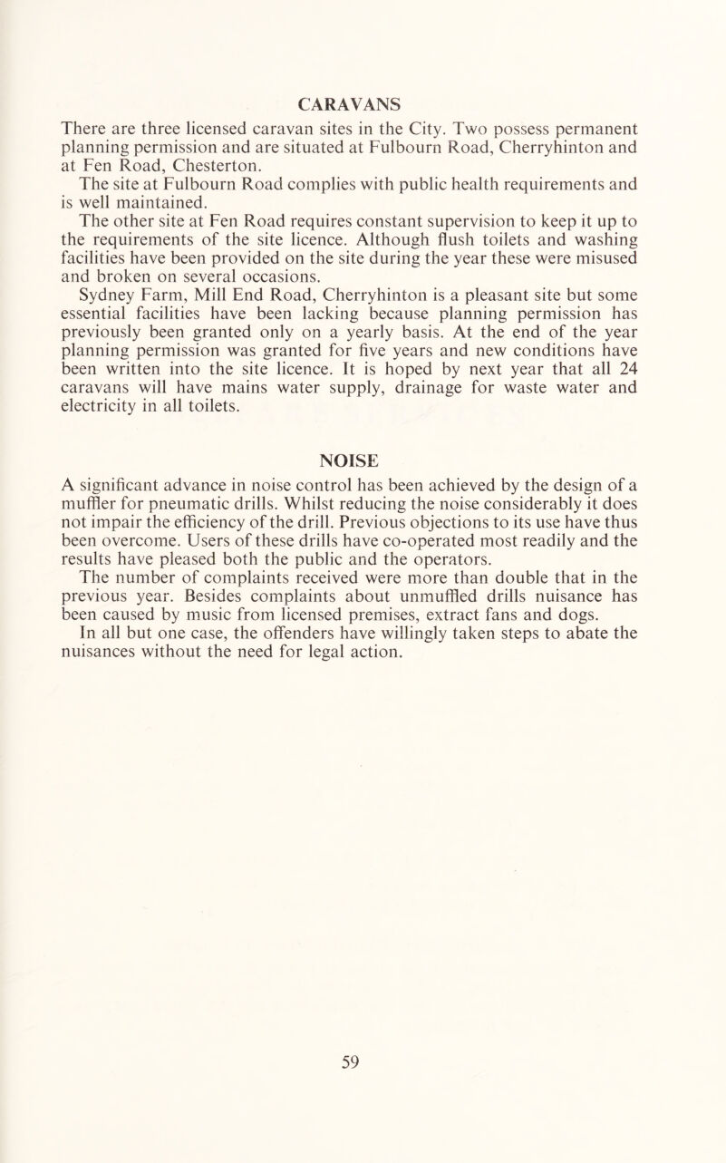CARAVANS There are three licensed caravan sites in the City. Two possess permanent planning permission and are situated at Fulbourn Road, Cherryhinton and at Fen Road, Chesterton. The site at Fulbourn Road complies with public health requirements and is well maintained. The other site at Fen Road requires constant supervision to keep it up to the requirements of the site licence. Although flush toilets and washing facilities have been provided on the site during the year these were misused and broken on several occasions. Sydney Farm, Mill End Road, Cherryhinton is a pleasant site but some essential facilities have been lacking because planning permission has previously been granted only on a yearly basis. At the end of the year planning permission was granted for five years and new conditions have been written into the site licence. It is hoped by next year that all 24 caravans will have mains water supply, drainage for waste water and electricity in all toilets. NOISE A significant advance in noise control has been achieved by the design of a muffler for pneumatic drills. Whilst reducing the noise considerably it does not impair the efficiency of the drill. Previous objections to its use have thus been overcome. Users of these drills have co-operated most readily and the results have pleased both the public and the operators. The number of complaints received were more than double that in the previous year. Besides complaints about unmuffled drills nuisance has been caused by music from licensed premises, extract fans and dogs. In all but one case, the offenders have willingly taken steps to abate the nuisances without the need for legal action.
