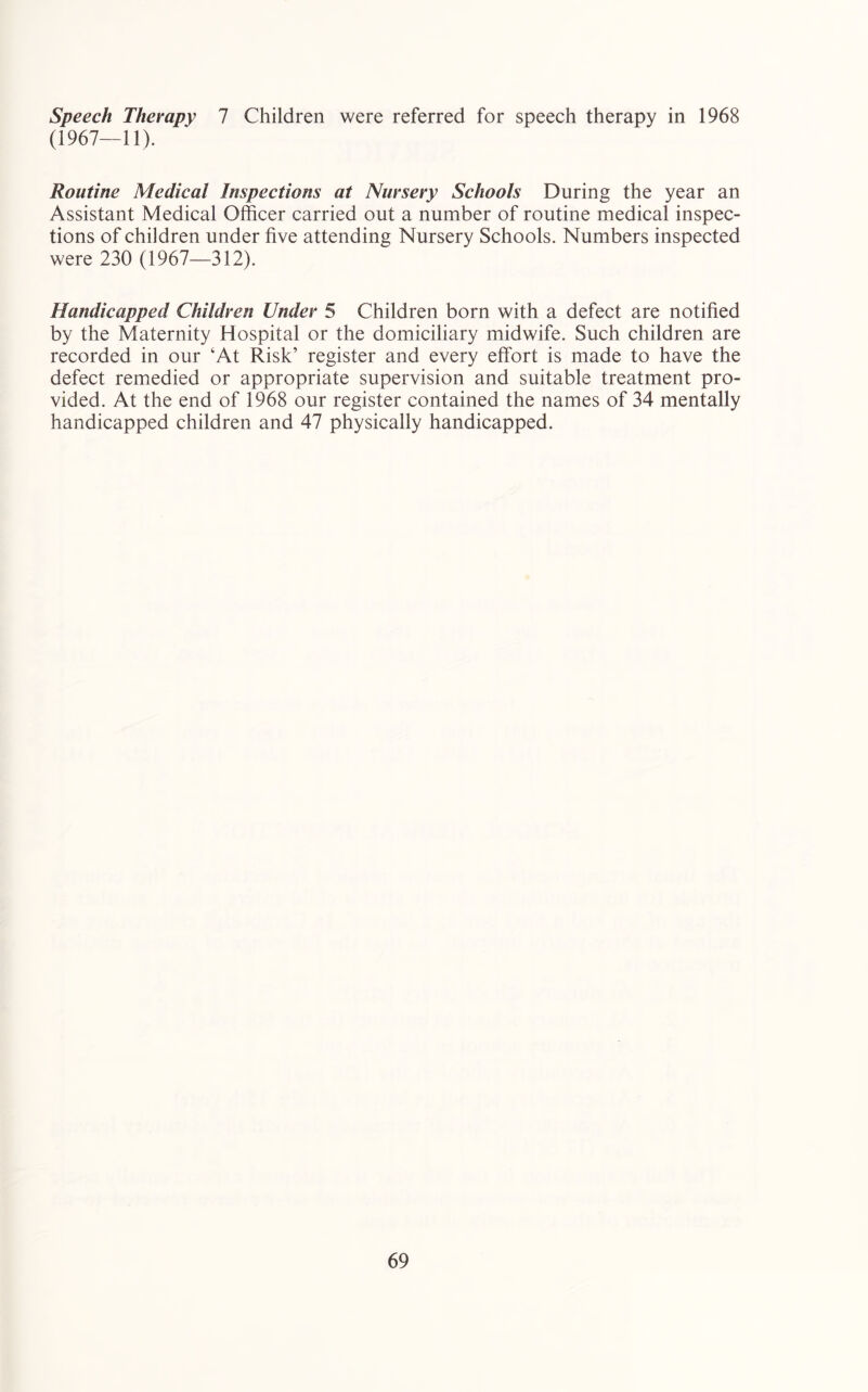 speech Therapy 1 Children were referred for speech therapy in 1968 (1967—11). Routine Medical Inspections at Nursery Schools During the year an Assistant Medical Officer carried out a number of routine medical inspec- tions of children under five attending Nursery Schools. Numbers inspected were 230 (1967—312). Handicapped Children Under 5 Children born with a defect are notified by the Maternity Hospital or the domiciliary midwife. Such children are recorded in our ‘At Risk’ register and every effort is made to have the defect remedied or appropriate supervision and suitable treatment pro- vided. At the end of 1968 our register contained the names of 34 mentally handicapped children and 47 physically handicapped.