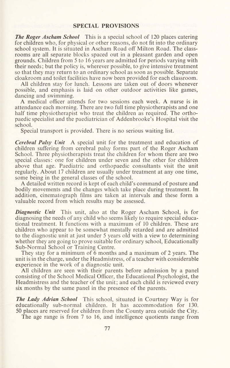 SPECIAL PROVISIONS The Roger Ascham School This is a special school of 120 places catering for children who, for physical or other reasons, do not fit into the ordinary school system. It is situated in Ascham Road off Milton Road. The class- rooms are all separate blocks spaced out in a pleasant garden and open grounds. Children from 5 to 16 years are admitted for periods varying with their needs; but the policy is, wherever possible, to give intensive treatment so that they may return to an ordinary school as soon as possible. Separate cloakroom and toilet facilities have now been provided for each classroom. All children stay for lunch. Lessons are taken out of doors whenever possible, and emphasis is laid on other outdoor activities like games, dancing and swimming. A medical officer attends for two sessions each week. A nurse is in attendance each morning. There are two full time physiotherapists and one half time physiotherapist who treat the children as required. The ortho- paedic specialist and the paediatrician of Addenbrooke’s Hospital visit the school. Special transport is provided. There is no serious waiting list. Cerebral Palsy Unit A special unit for the treatment and education of children suffering from cerebral palsy forms part of the Roger Ascham School. Three physiotherapists treat the children for whom there are two special classes: one for children under seven and the other for children above that age. Paediatric and orthopaedic consultants visit the unit regularly. About 17 children are usually under treatment at any one time, some being in the general classes of the school. A detailed written record is kept of each child’s command of posture and bodily movements and the changes which take place during treatment. In addition, cinematograph films are taken at intervals and these form a valuable record from which results may be assessed. Diagnostic Unit This unit, also at the Roger Ascham School, is for diagnosing the needs of any child who seems likely to require special educa- tional treatment. It functions with a maximum of 10 children. These are children who appear to be somewhat mentally retarded and are admitted to the diagnostic unit at just under 5 years old with a view to determining whether they are going to prove suitable for ordinary school. Educationally Sub-Normal School or Training Centre. They stay for a minimum of 6 months and a maximum of 2 years. The unit is in the charge, under the Headmistress, of a teacher with considerable experience in the work of a diagnostic unit. All children are seen with their parents before admission by a panel consisting of the School Medical Officer, the Educational Psychologist, the Headmistress and the teacher of the unit; and each child is reviewed every six months by the same panel in the presence of the parents. The Lady Adrian School This school, situated in Courtney Way is for educationally sub-normal children. It has accommodation for 130. 50 places are reserved for children from the County area outside the City. The age range is from 7 to 16, and intelligence quotients range from