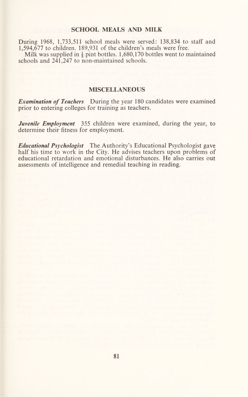 SCHOOL MEALS AND MILK During 1968, 1,733,511 school meals were served: 138,834 to staff and 1,594,677 to children. 189,931 of the children’s meals were free. Milk was supplied in J pint bottles. 1,680,170 bottles went to maintained schools and 241,247 to non-maintained schools. MISCELLANEOUS Examination of Teachers During the year 180 candidates were examined prior to entering colleges for training as teachers. Juvenile Employment 355 children were examined, during the year, to determine their fitness for employment. Educational Psychologist The Authority’s Educational Psychologist gave half his time to work in the City. He advises teachers upon problems of educational retardation and emotional disturbances. He also carries out assessments of intelligence and remedial teaching in reading.