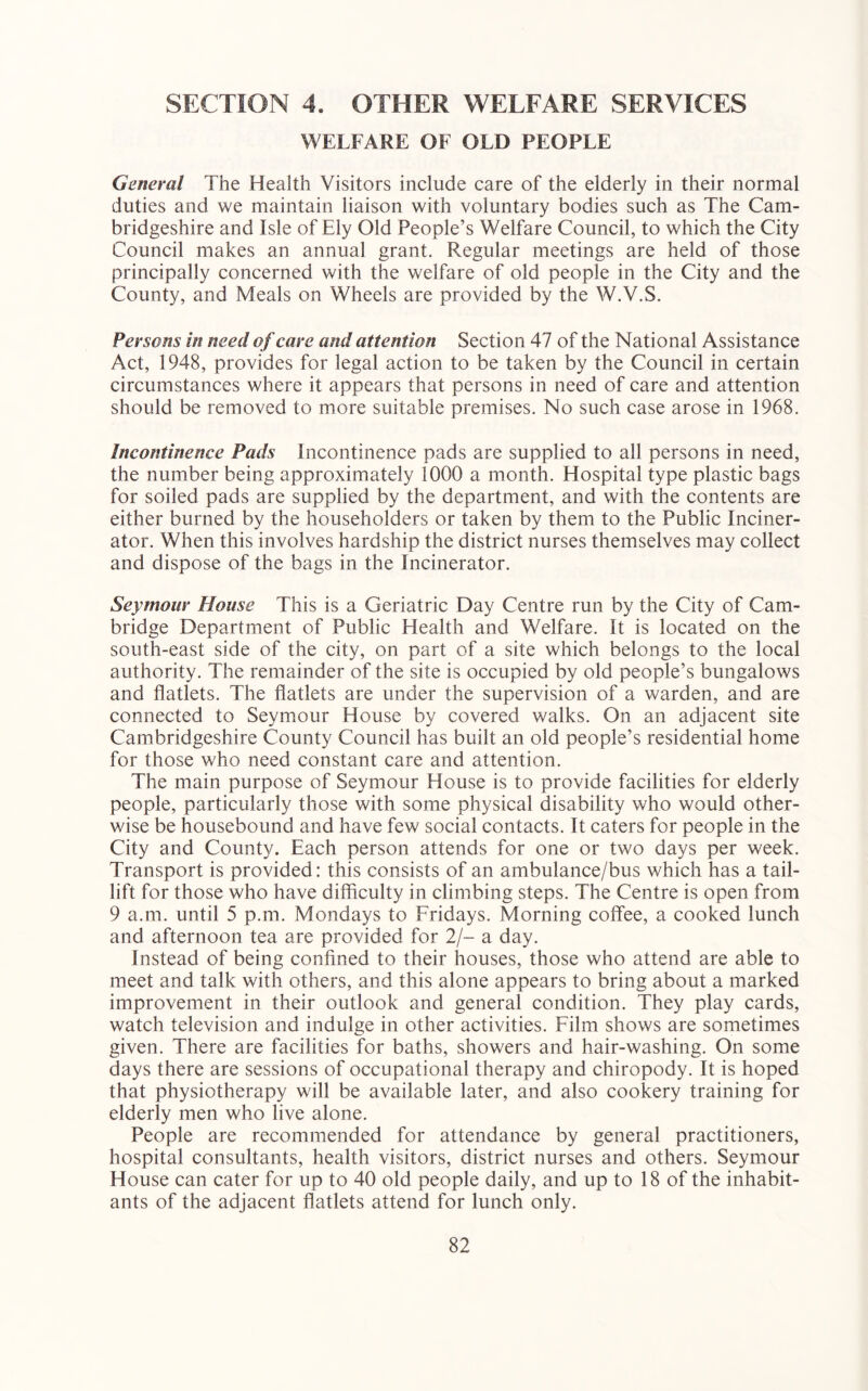 SECTION 4. OTHER WELFARE SERVICES WELFARE OF OLD PEOPLE General The Health Visitors include care of the elderly in their normal duties and we maintain liaison with voluntary bodies such as The Cam- bridgeshire and Isle of Ely Old People’s Welfare Council, to which the City Council makes an annual grant. Regular meetings are held of those principally concerned with the welfare of old people in the City and the County, and Meals on Wheels are provided by the W.V.S. Persons in need of care and attention Section 47 of the National Assistance Act, 1948, provides for legal action to be taken by the Council in certain circumstances where it appears that persons in need of care and attention should be removed to more suitable premises. No such case arose in 1968. Incontinence Pads Incontinence pads are supplied to all persons in need, the number being approximately 1000 a month. Hospital type plastic bags for soiled pads are supplied by the department, and with the contents are either burned by the householders or taken by them to the Public Inciner- ator. When this involves hardship the district nurses themselves may collect and dispose of the bags in the Incinerator. Seymour House This is a Geriatric Day Centre run by the City of Cam- bridge Department of Public Health and Welfare. It is located on the south-east side of the city, on part of a site which belongs to the local authority. The remainder of the site is occupied by old people’s bungalows and flatlets. The flatlets are under the supervision of a warden, and are connected to Seymour House by covered walks. On an adjacent site Cambridgeshire County Council has built an old people’s residential home for those who need constant care and attention. The main purpose of Seymour House is to provide facilities for elderly people, particularly those with some physical disability who would other- wise be housebound and have few social contacts. It caters for people in the City and County. Each person attends for one or two days per week. Transport is provided: this consists of an ambulance/bus which has a tail- lift for those who have difficulty in climbing steps. The Centre is open from 9 a.m. until 5 p.m. Mondays to Fridays. Morning coffee, a cooked lunch and afternoon tea are provided for 2/- a day. Instead of being confined to their houses, those who attend are able to meet and talk with others, and this alone appears to bring about a marked improvement in their outlook and general condition. They play cards, watch television and indulge in other activities. Film shows are sometimes given. There are facilities for baths, showers and hair-washing. On some days there are sessions of occupational therapy and chiropody. It is hoped that physiotherapy will be available later, and also cookery training for elderly men who live alone. People are recommended for attendance by general practitioners, hospital consultants, health visitors, district nurses and others. Seymour House can cater for up to 40 old people daily, and up to 18 of the inhabit- ants of the adjacent flatlets attend for lunch only.