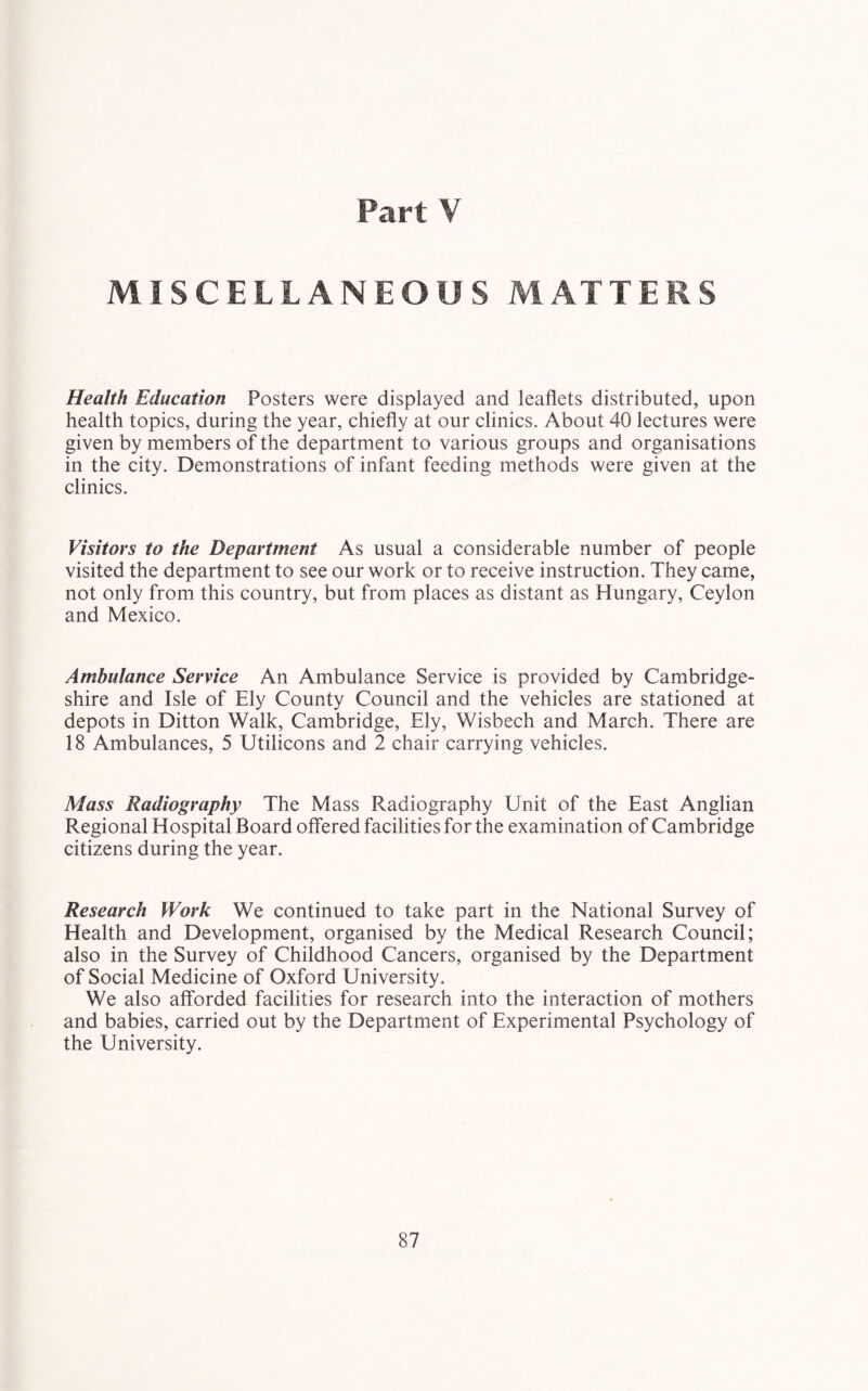 Part V MISCELLANEOUS MATTERS Health Education Posters were displayed and leaflets distributed, upon health topics, during the year, chiefly at our clinics. About 40 lectures were given by members of the department to various groups and organisations in the city. Demonstrations of infant feeding methods were given at the clinics. Visitors to the Department As usual a considerable number of people visited the department to see our work or to receive instruction. They came, not only from this country, but from places as distant as Hungary, Ceylon and Mexico. Ambulance Service An Ambulance Service is provided by Cambridge- shire and Isle of Ely County Council and the vehicles are stationed at depots in Ditton Walk, Cambridge, Ely, Wisbech and March. There are 18 Ambulances, 5 Utilicons and 2 chair carrying vehicles. Mass Radiography The Mass Radiography Unit of the East Anglian Regional Hospital Board offered facilities for the examination of Cambridge citizens during the year. Research Work We continued to take part in the National Survey of Health and Development, organised by the Medical Research Council; also in the Survey of Childhood Cancers, organised by the Department of Social Medicine of Oxford University. We also afforded facilities for research into the interaction of mothers and babies, carried out by the Department of Experimental Psychology of the University.